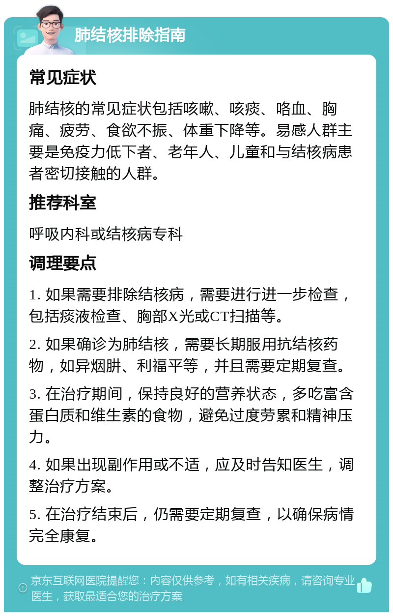 肺结核排除指南 常见症状 肺结核的常见症状包括咳嗽、咳痰、咯血、胸痛、疲劳、食欲不振、体重下降等。易感人群主要是免疫力低下者、老年人、儿童和与结核病患者密切接触的人群。 推荐科室 呼吸内科或结核病专科 调理要点 1. 如果需要排除结核病，需要进行进一步检查，包括痰液检查、胸部X光或CT扫描等。 2. 如果确诊为肺结核，需要长期服用抗结核药物，如异烟肼、利福平等，并且需要定期复查。 3. 在治疗期间，保持良好的营养状态，多吃富含蛋白质和维生素的食物，避免过度劳累和精神压力。 4. 如果出现副作用或不适，应及时告知医生，调整治疗方案。 5. 在治疗结束后，仍需要定期复查，以确保病情完全康复。