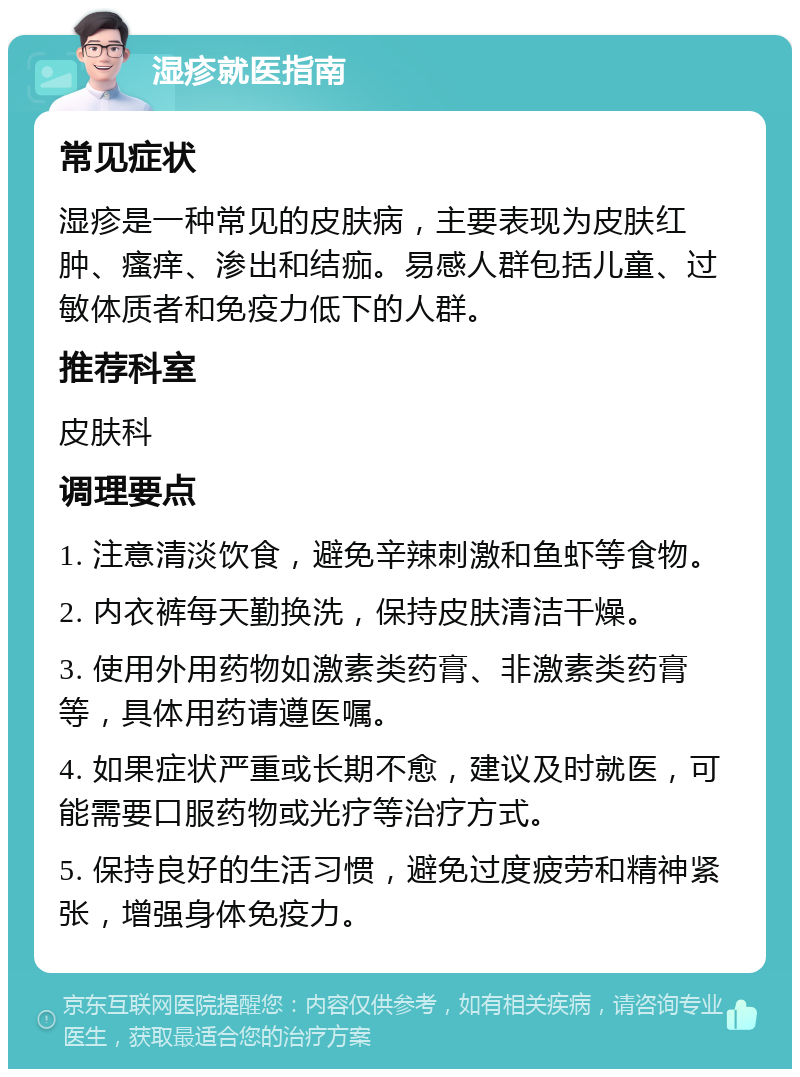 湿疹就医指南 常见症状 湿疹是一种常见的皮肤病，主要表现为皮肤红肿、瘙痒、渗出和结痂。易感人群包括儿童、过敏体质者和免疫力低下的人群。 推荐科室 皮肤科 调理要点 1. 注意清淡饮食，避免辛辣刺激和鱼虾等食物。 2. 内衣裤每天勤换洗，保持皮肤清洁干燥。 3. 使用外用药物如激素类药膏、非激素类药膏等，具体用药请遵医嘱。 4. 如果症状严重或长期不愈，建议及时就医，可能需要口服药物或光疗等治疗方式。 5. 保持良好的生活习惯，避免过度疲劳和精神紧张，增强身体免疫力。