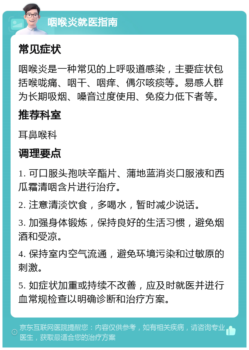 咽喉炎就医指南 常见症状 咽喉炎是一种常见的上呼吸道感染，主要症状包括喉咙痛、咽干、咽痒、偶尔咳痰等。易感人群为长期吸烟、嗓音过度使用、免疫力低下者等。 推荐科室 耳鼻喉科 调理要点 1. 可口服头孢呋辛酯片、蒲地蓝消炎口服液和西瓜霜清咽含片进行治疗。 2. 注意清淡饮食，多喝水，暂时减少说话。 3. 加强身体锻炼，保持良好的生活习惯，避免烟酒和受凉。 4. 保持室内空气流通，避免环境污染和过敏原的刺激。 5. 如症状加重或持续不改善，应及时就医并进行血常规检查以明确诊断和治疗方案。