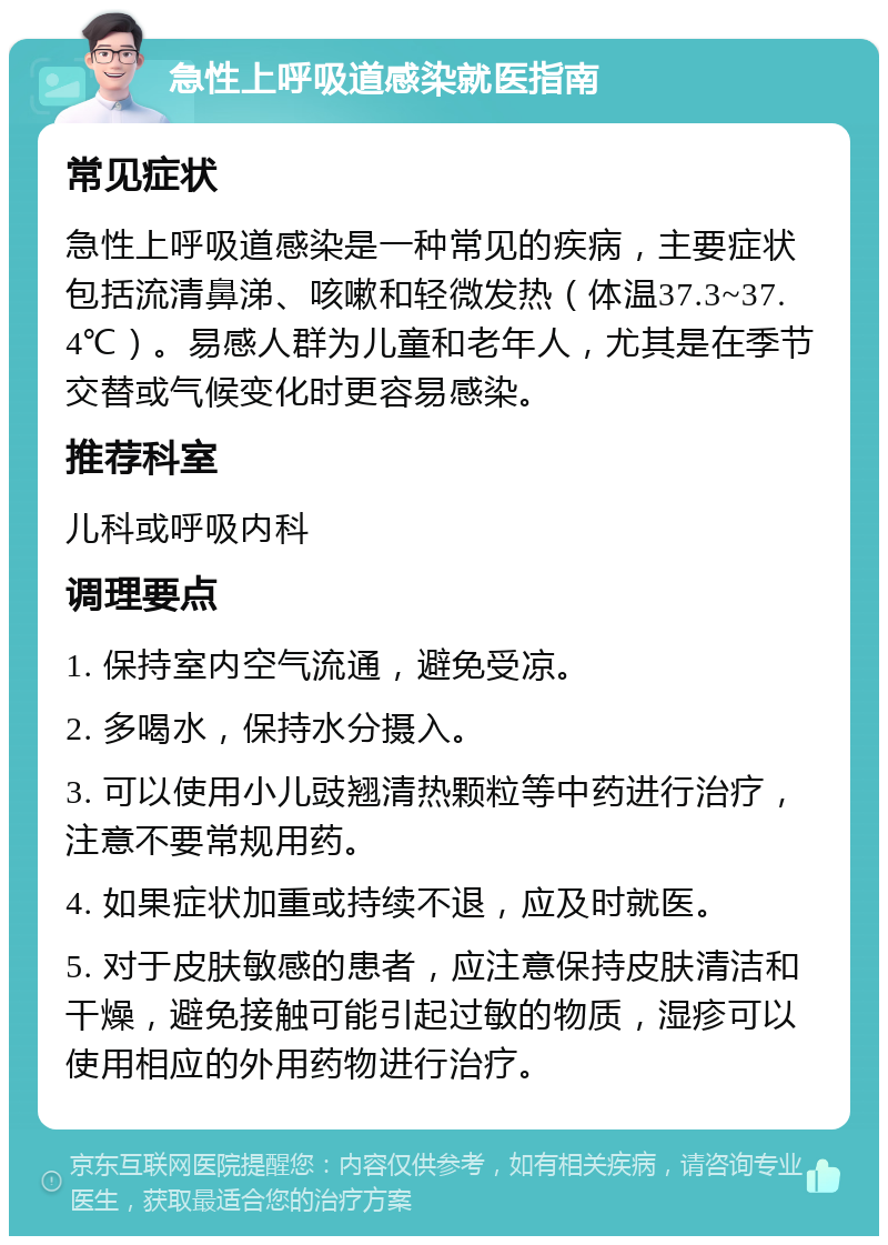 急性上呼吸道感染就医指南 常见症状 急性上呼吸道感染是一种常见的疾病，主要症状包括流清鼻涕、咳嗽和轻微发热（体温37.3~37.4℃）。易感人群为儿童和老年人，尤其是在季节交替或气候变化时更容易感染。 推荐科室 儿科或呼吸内科 调理要点 1. 保持室内空气流通，避免受凉。 2. 多喝水，保持水分摄入。 3. 可以使用小儿豉翘清热颗粒等中药进行治疗，注意不要常规用药。 4. 如果症状加重或持续不退，应及时就医。 5. 对于皮肤敏感的患者，应注意保持皮肤清洁和干燥，避免接触可能引起过敏的物质，湿疹可以使用相应的外用药物进行治疗。