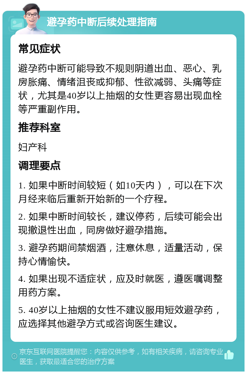 避孕药中断后续处理指南 常见症状 避孕药中断可能导致不规则阴道出血、恶心、乳房胀痛、情绪沮丧或抑郁、性欲减弱、头痛等症状，尤其是40岁以上抽烟的女性更容易出现血栓等严重副作用。 推荐科室 妇产科 调理要点 1. 如果中断时间较短（如10天内），可以在下次月经来临后重新开始新的一个疗程。 2. 如果中断时间较长，建议停药，后续可能会出现撤退性出血，同房做好避孕措施。 3. 避孕药期间禁烟酒，注意休息，适量活动，保持心情愉快。 4. 如果出现不适症状，应及时就医，遵医嘱调整用药方案。 5. 40岁以上抽烟的女性不建议服用短效避孕药，应选择其他避孕方式或咨询医生建议。