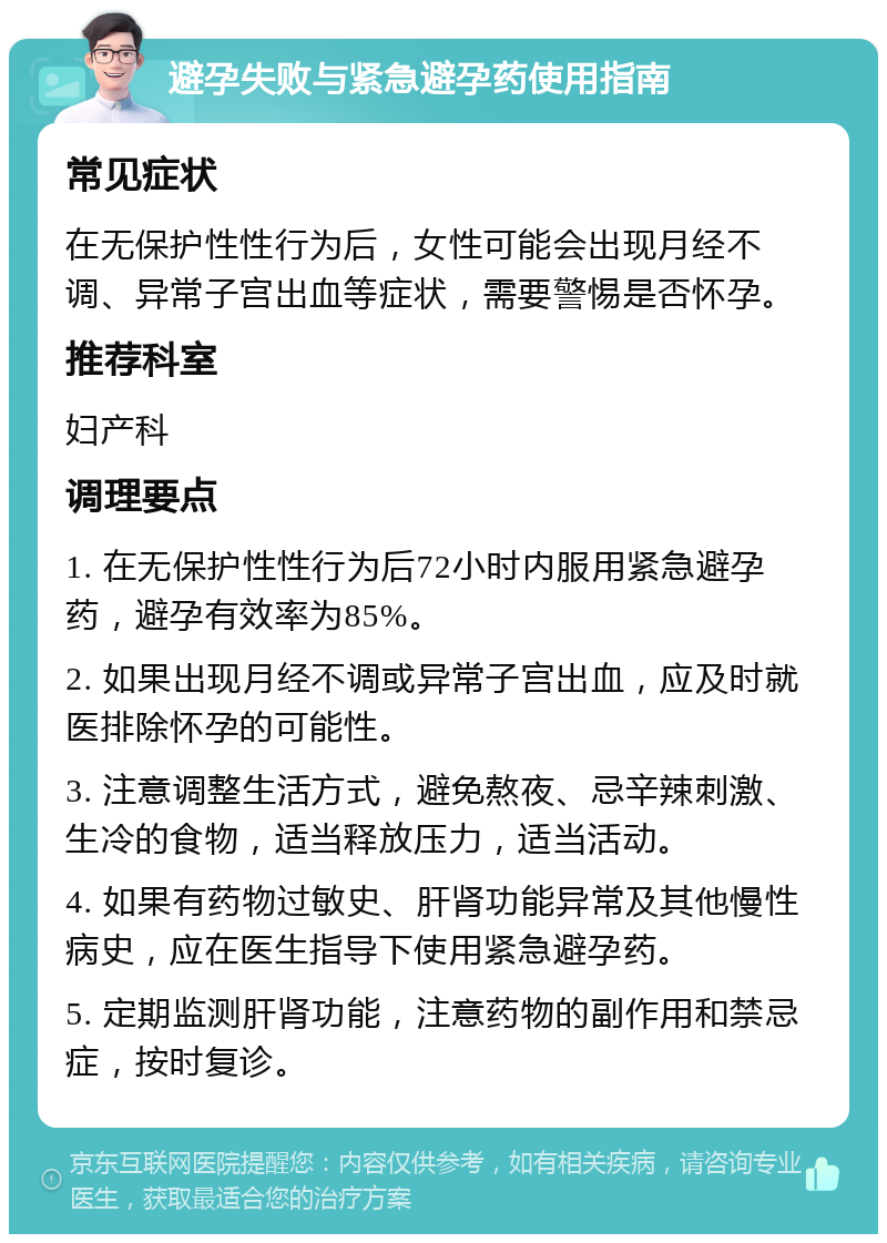 避孕失败与紧急避孕药使用指南 常见症状 在无保护性性行为后，女性可能会出现月经不调、异常子宫出血等症状，需要警惕是否怀孕。 推荐科室 妇产科 调理要点 1. 在无保护性性行为后72小时内服用紧急避孕药，避孕有效率为85%。 2. 如果出现月经不调或异常子宫出血，应及时就医排除怀孕的可能性。 3. 注意调整生活方式，避免熬夜、忌辛辣刺激、生冷的食物，适当释放压力，适当活动。 4. 如果有药物过敏史、肝肾功能异常及其他慢性病史，应在医生指导下使用紧急避孕药。 5. 定期监测肝肾功能，注意药物的副作用和禁忌症，按时复诊。