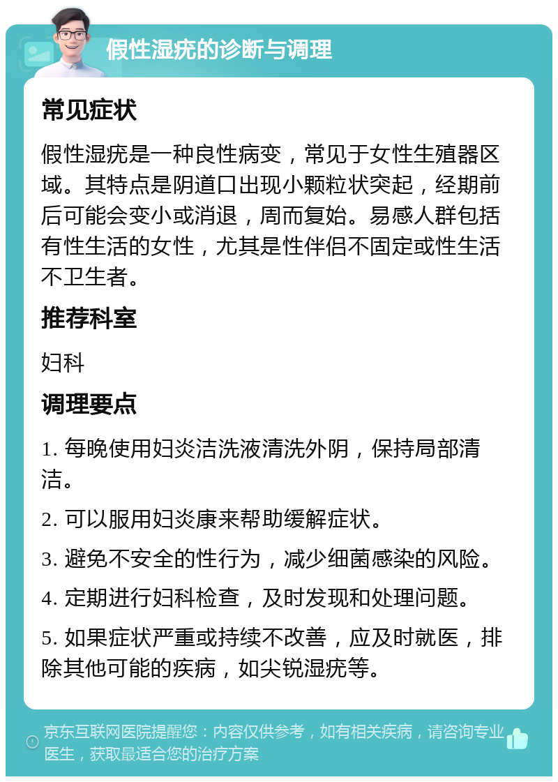 假性湿疣的诊断与调理 常见症状 假性湿疣是一种良性病变，常见于女性生殖器区域。其特点是阴道口出现小颗粒状突起，经期前后可能会变小或消退，周而复始。易感人群包括有性生活的女性，尤其是性伴侣不固定或性生活不卫生者。 推荐科室 妇科 调理要点 1. 每晚使用妇炎洁洗液清洗外阴，保持局部清洁。 2. 可以服用妇炎康来帮助缓解症状。 3. 避免不安全的性行为，减少细菌感染的风险。 4. 定期进行妇科检查，及时发现和处理问题。 5. 如果症状严重或持续不改善，应及时就医，排除其他可能的疾病，如尖锐湿疣等。