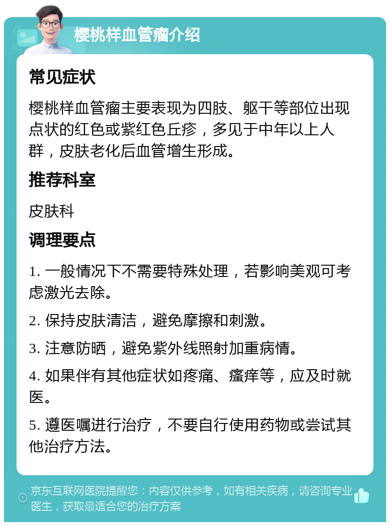 樱桃样血管瘤介绍 常见症状 樱桃样血管瘤主要表现为四肢、躯干等部位出现点状的红色或紫红色丘疹，多见于中年以上人群，皮肤老化后血管增生形成。 推荐科室 皮肤科 调理要点 1. 一般情况下不需要特殊处理，若影响美观可考虑激光去除。 2. 保持皮肤清洁，避免摩擦和刺激。 3. 注意防晒，避免紫外线照射加重病情。 4. 如果伴有其他症状如疼痛、瘙痒等，应及时就医。 5. 遵医嘱进行治疗，不要自行使用药物或尝试其他治疗方法。