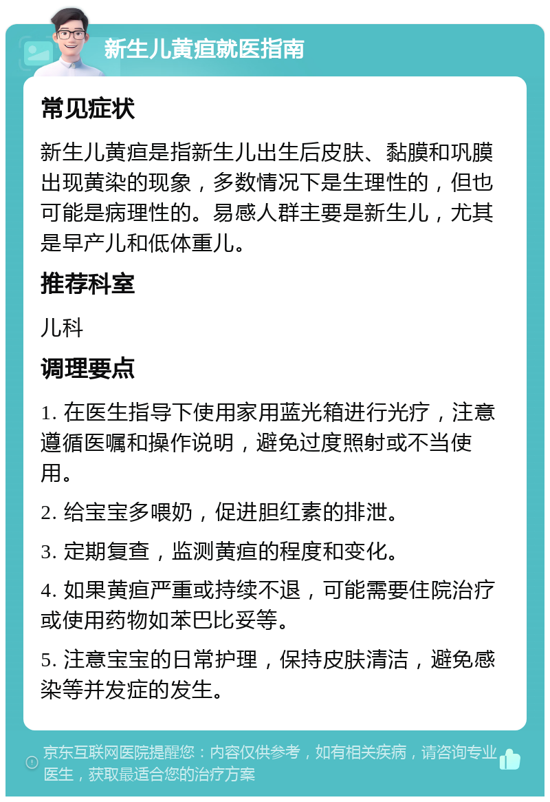 新生儿黄疸就医指南 常见症状 新生儿黄疸是指新生儿出生后皮肤、黏膜和巩膜出现黄染的现象，多数情况下是生理性的，但也可能是病理性的。易感人群主要是新生儿，尤其是早产儿和低体重儿。 推荐科室 儿科 调理要点 1. 在医生指导下使用家用蓝光箱进行光疗，注意遵循医嘱和操作说明，避免过度照射或不当使用。 2. 给宝宝多喂奶，促进胆红素的排泄。 3. 定期复查，监测黄疸的程度和变化。 4. 如果黄疸严重或持续不退，可能需要住院治疗或使用药物如苯巴比妥等。 5. 注意宝宝的日常护理，保持皮肤清洁，避免感染等并发症的发生。