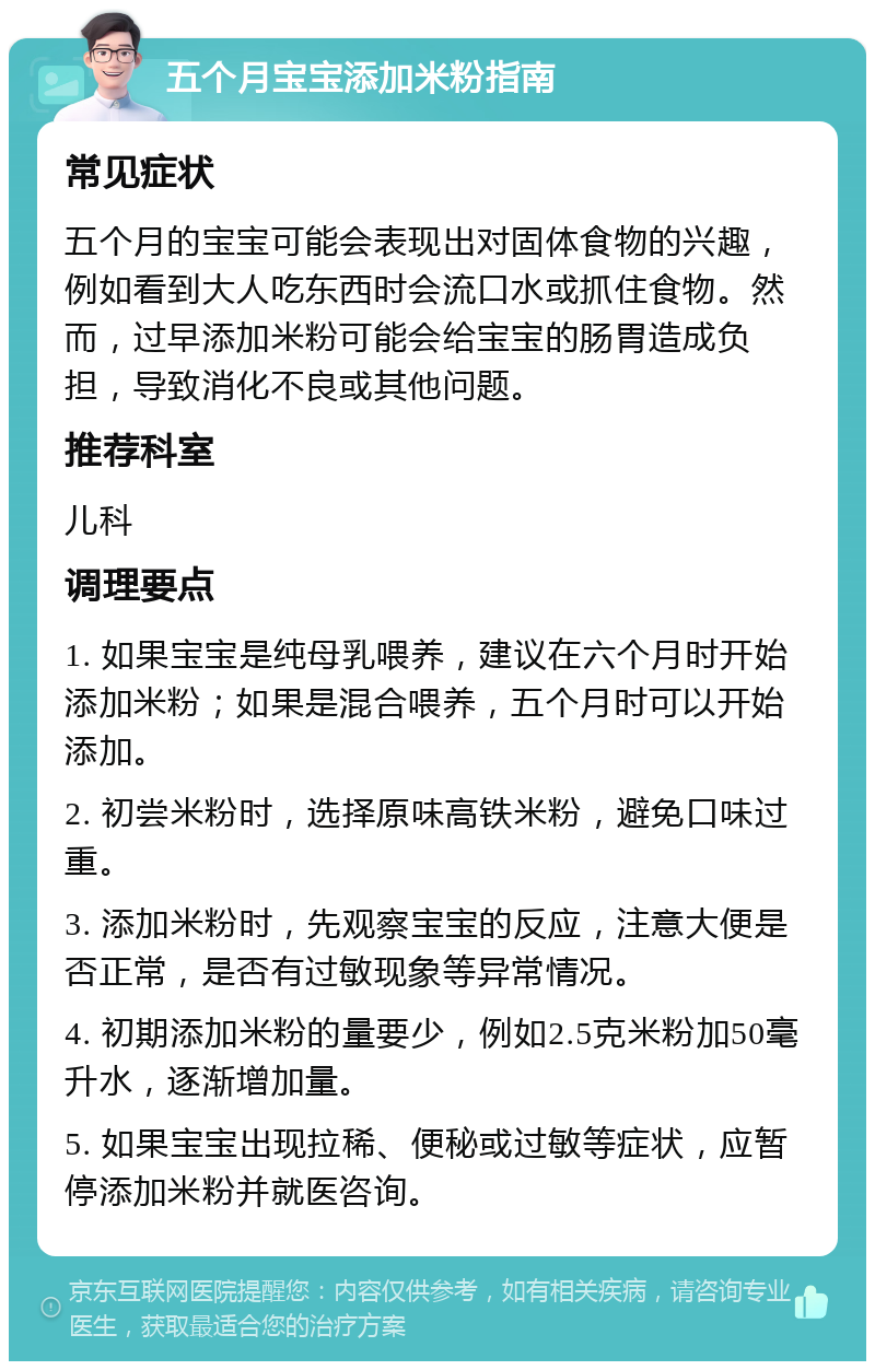 五个月宝宝添加米粉指南 常见症状 五个月的宝宝可能会表现出对固体食物的兴趣，例如看到大人吃东西时会流口水或抓住食物。然而，过早添加米粉可能会给宝宝的肠胃造成负担，导致消化不良或其他问题。 推荐科室 儿科 调理要点 1. 如果宝宝是纯母乳喂养，建议在六个月时开始添加米粉；如果是混合喂养，五个月时可以开始添加。 2. 初尝米粉时，选择原味高铁米粉，避免口味过重。 3. 添加米粉时，先观察宝宝的反应，注意大便是否正常，是否有过敏现象等异常情况。 4. 初期添加米粉的量要少，例如2.5克米粉加50毫升水，逐渐增加量。 5. 如果宝宝出现拉稀、便秘或过敏等症状，应暂停添加米粉并就医咨询。