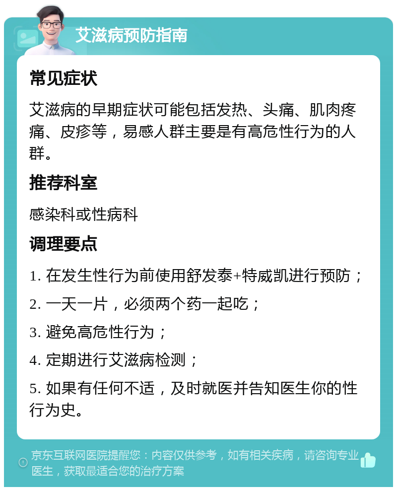 艾滋病预防指南 常见症状 艾滋病的早期症状可能包括发热、头痛、肌肉疼痛、皮疹等，易感人群主要是有高危性行为的人群。 推荐科室 感染科或性病科 调理要点 1. 在发生性行为前使用舒发泰+特威凯进行预防； 2. 一天一片，必须两个药一起吃； 3. 避免高危性行为； 4. 定期进行艾滋病检测； 5. 如果有任何不适，及时就医并告知医生你的性行为史。