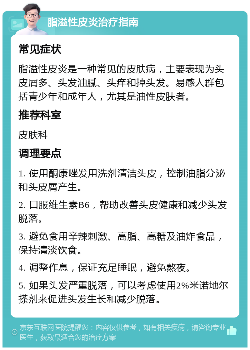 脂溢性皮炎治疗指南 常见症状 脂溢性皮炎是一种常见的皮肤病，主要表现为头皮屑多、头发油腻、头痒和掉头发。易感人群包括青少年和成年人，尤其是油性皮肤者。 推荐科室 皮肤科 调理要点 1. 使用酮康唑发用洗剂清洁头皮，控制油脂分泌和头皮屑产生。 2. 口服维生素B6，帮助改善头皮健康和减少头发脱落。 3. 避免食用辛辣刺激、高脂、高糖及油炸食品，保持清淡饮食。 4. 调整作息，保证充足睡眠，避免熬夜。 5. 如果头发严重脱落，可以考虑使用2%米诺地尔搽剂来促进头发生长和减少脱落。