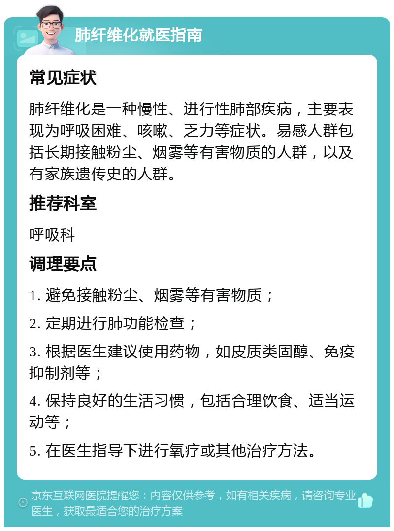 肺纤维化就医指南 常见症状 肺纤维化是一种慢性、进行性肺部疾病，主要表现为呼吸困难、咳嗽、乏力等症状。易感人群包括长期接触粉尘、烟雾等有害物质的人群，以及有家族遗传史的人群。 推荐科室 呼吸科 调理要点 1. 避免接触粉尘、烟雾等有害物质； 2. 定期进行肺功能检查； 3. 根据医生建议使用药物，如皮质类固醇、免疫抑制剂等； 4. 保持良好的生活习惯，包括合理饮食、适当运动等； 5. 在医生指导下进行氧疗或其他治疗方法。