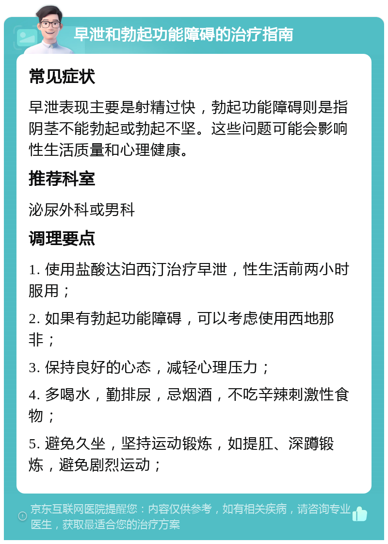 早泄和勃起功能障碍的治疗指南 常见症状 早泄表现主要是射精过快，勃起功能障碍则是指阴茎不能勃起或勃起不坚。这些问题可能会影响性生活质量和心理健康。 推荐科室 泌尿外科或男科 调理要点 1. 使用盐酸达泊西汀治疗早泄，性生活前两小时服用； 2. 如果有勃起功能障碍，可以考虑使用西地那非； 3. 保持良好的心态，减轻心理压力； 4. 多喝水，勤排尿，忌烟酒，不吃辛辣刺激性食物； 5. 避免久坐，坚持运动锻炼，如提肛、深蹲锻炼，避免剧烈运动；