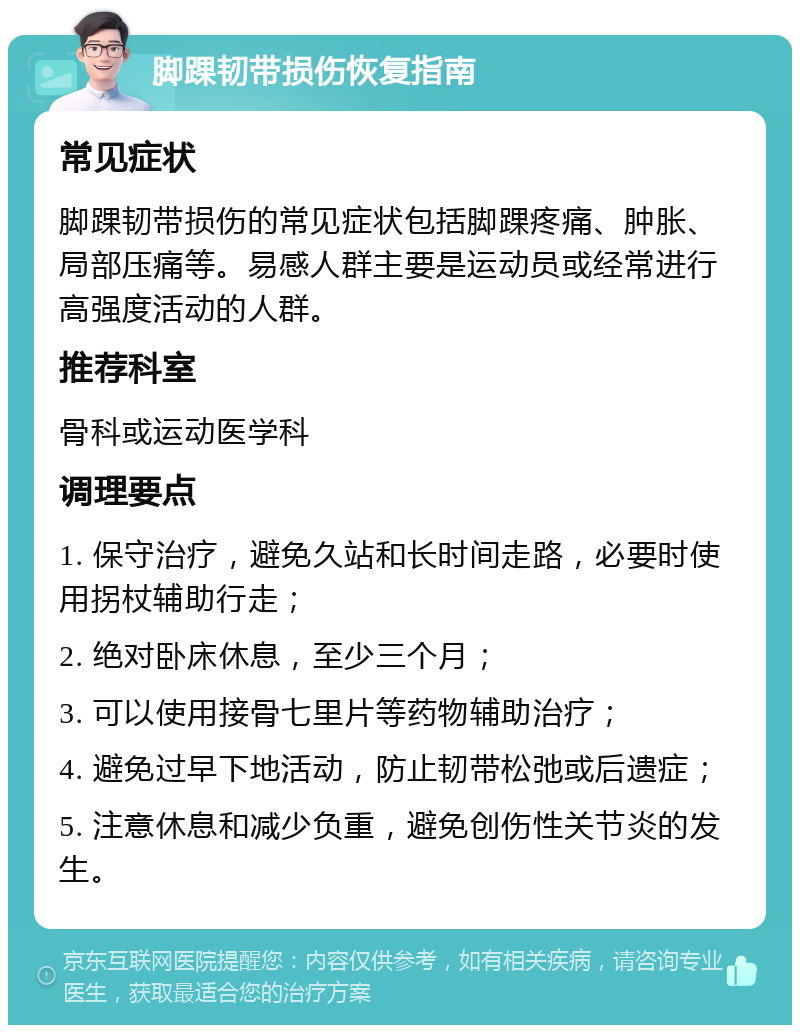 脚踝韧带损伤恢复指南 常见症状 脚踝韧带损伤的常见症状包括脚踝疼痛、肿胀、局部压痛等。易感人群主要是运动员或经常进行高强度活动的人群。 推荐科室 骨科或运动医学科 调理要点 1. 保守治疗，避免久站和长时间走路，必要时使用拐杖辅助行走； 2. 绝对卧床休息，至少三个月； 3. 可以使用接骨七里片等药物辅助治疗； 4. 避免过早下地活动，防止韧带松弛或后遗症； 5. 注意休息和减少负重，避免创伤性关节炎的发生。