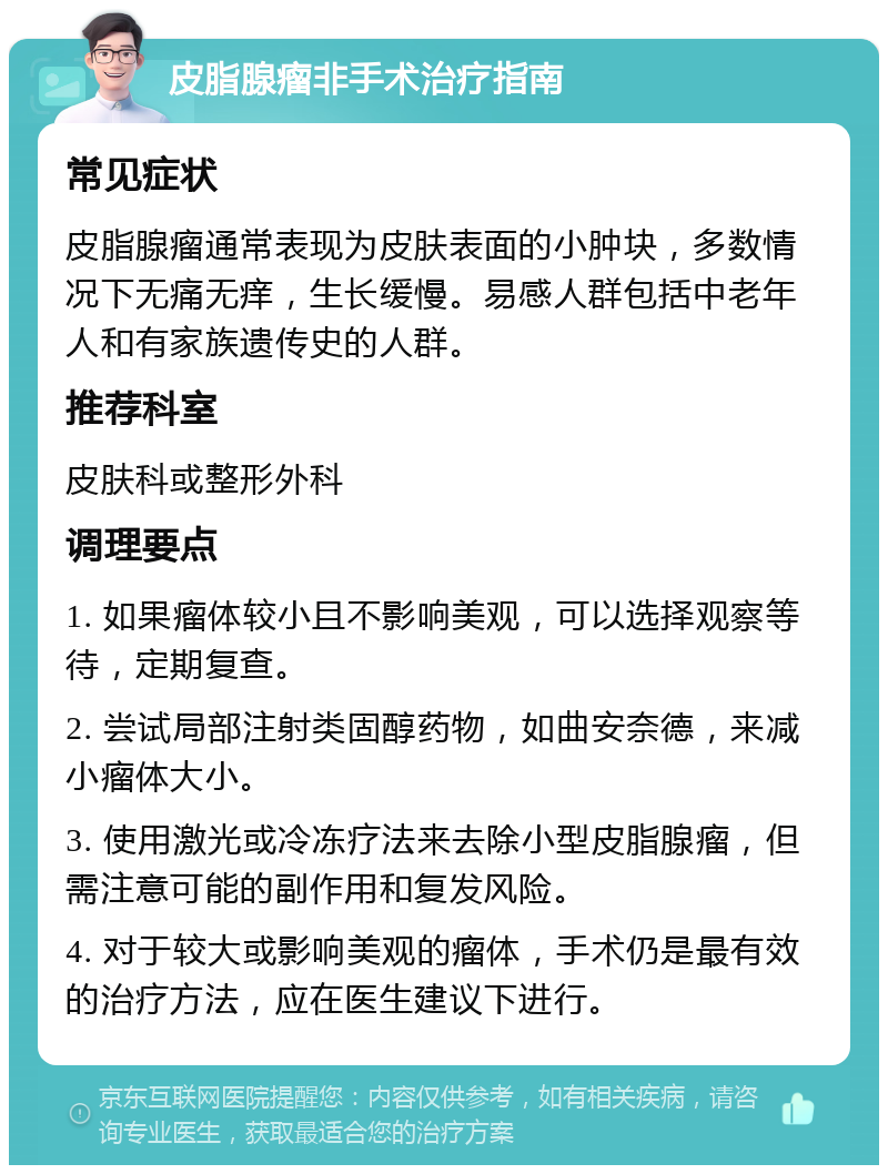 皮脂腺瘤非手术治疗指南 常见症状 皮脂腺瘤通常表现为皮肤表面的小肿块，多数情况下无痛无痒，生长缓慢。易感人群包括中老年人和有家族遗传史的人群。 推荐科室 皮肤科或整形外科 调理要点 1. 如果瘤体较小且不影响美观，可以选择观察等待，定期复查。 2. 尝试局部注射类固醇药物，如曲安奈德，来减小瘤体大小。 3. 使用激光或冷冻疗法来去除小型皮脂腺瘤，但需注意可能的副作用和复发风险。 4. 对于较大或影响美观的瘤体，手术仍是最有效的治疗方法，应在医生建议下进行。