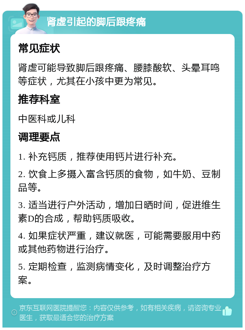 肾虚引起的脚后跟疼痛 常见症状 肾虚可能导致脚后跟疼痛、腰膝酸软、头晕耳鸣等症状，尤其在小孩中更为常见。 推荐科室 中医科或儿科 调理要点 1. 补充钙质，推荐使用钙片进行补充。 2. 饮食上多摄入富含钙质的食物，如牛奶、豆制品等。 3. 适当进行户外活动，增加日晒时间，促进维生素D的合成，帮助钙质吸收。 4. 如果症状严重，建议就医，可能需要服用中药或其他药物进行治疗。 5. 定期检查，监测病情变化，及时调整治疗方案。