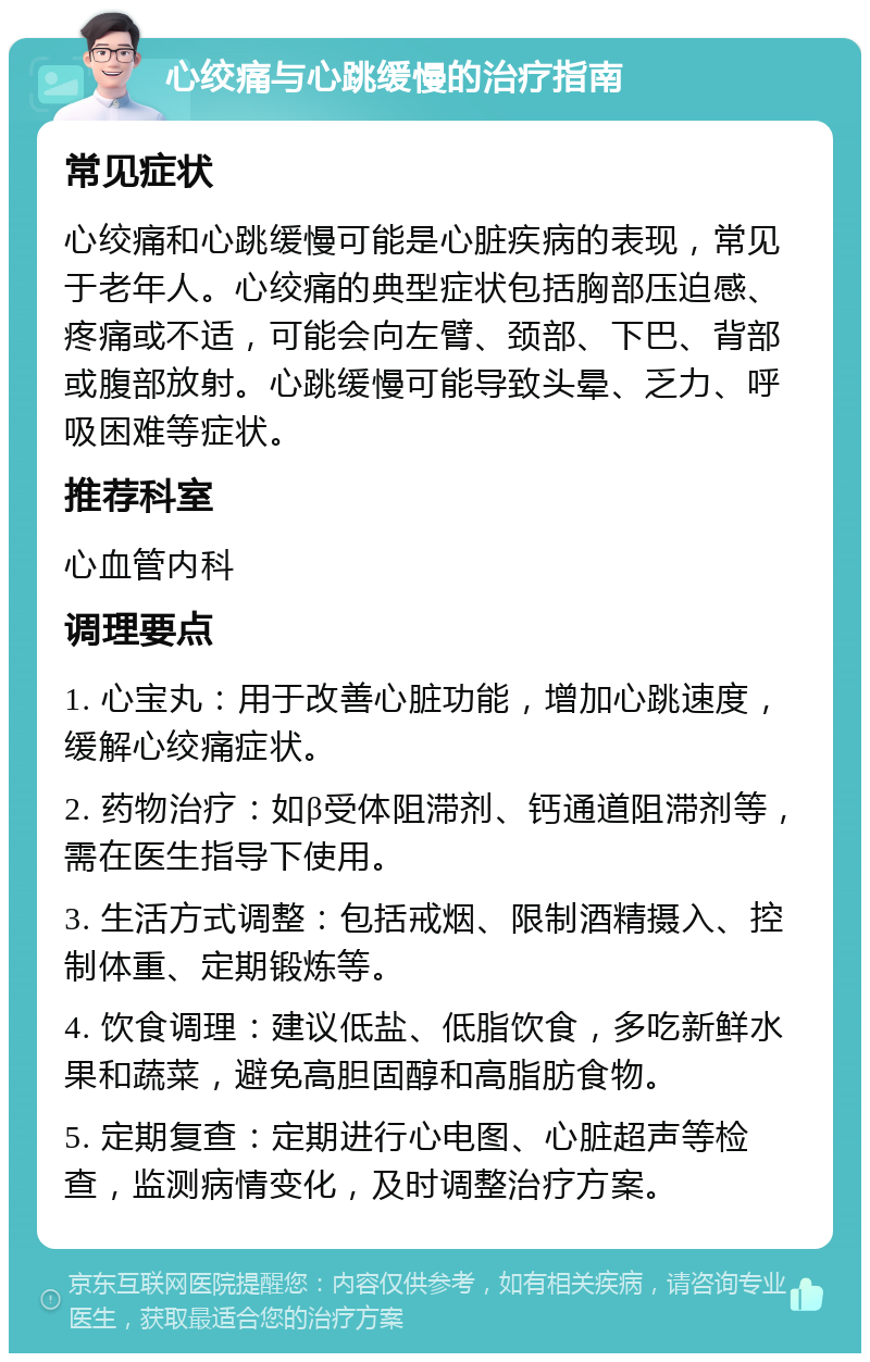 心绞痛与心跳缓慢的治疗指南 常见症状 心绞痛和心跳缓慢可能是心脏疾病的表现，常见于老年人。心绞痛的典型症状包括胸部压迫感、疼痛或不适，可能会向左臂、颈部、下巴、背部或腹部放射。心跳缓慢可能导致头晕、乏力、呼吸困难等症状。 推荐科室 心血管内科 调理要点 1. 心宝丸：用于改善心脏功能，增加心跳速度，缓解心绞痛症状。 2. 药物治疗：如β受体阻滞剂、钙通道阻滞剂等，需在医生指导下使用。 3. 生活方式调整：包括戒烟、限制酒精摄入、控制体重、定期锻炼等。 4. 饮食调理：建议低盐、低脂饮食，多吃新鲜水果和蔬菜，避免高胆固醇和高脂肪食物。 5. 定期复查：定期进行心电图、心脏超声等检查，监测病情变化，及时调整治疗方案。