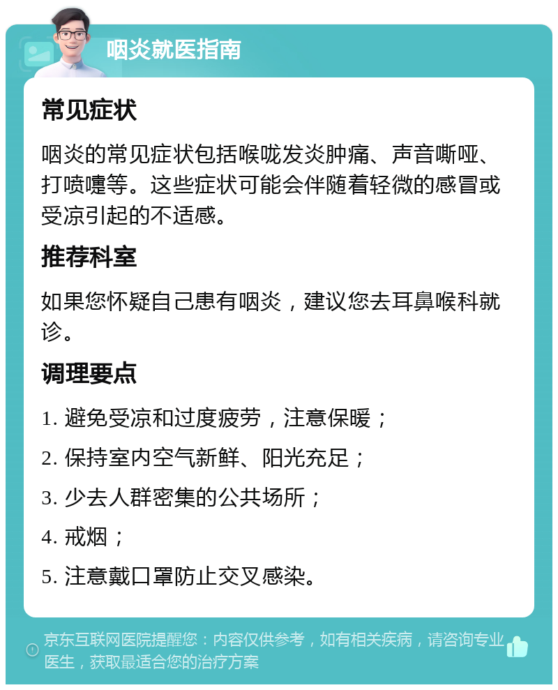 咽炎就医指南 常见症状 咽炎的常见症状包括喉咙发炎肿痛、声音嘶哑、打喷嚏等。这些症状可能会伴随着轻微的感冒或受凉引起的不适感。 推荐科室 如果您怀疑自己患有咽炎，建议您去耳鼻喉科就诊。 调理要点 1. 避免受凉和过度疲劳，注意保暖； 2. 保持室内空气新鲜、阳光充足； 3. 少去人群密集的公共场所； 4. 戒烟； 5. 注意戴口罩防止交叉感染。