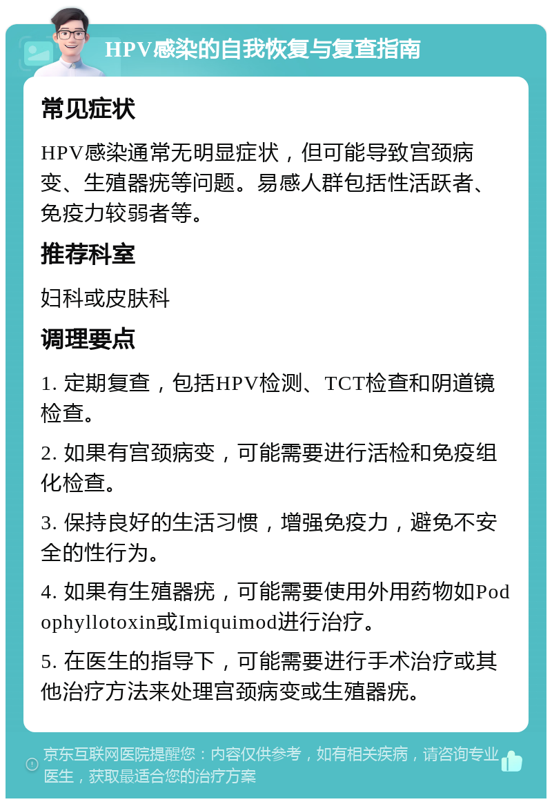 HPV感染的自我恢复与复查指南 常见症状 HPV感染通常无明显症状，但可能导致宫颈病变、生殖器疣等问题。易感人群包括性活跃者、免疫力较弱者等。 推荐科室 妇科或皮肤科 调理要点 1. 定期复查，包括HPV检测、TCT检查和阴道镜检查。 2. 如果有宫颈病变，可能需要进行活检和免疫组化检查。 3. 保持良好的生活习惯，增强免疫力，避免不安全的性行为。 4. 如果有生殖器疣，可能需要使用外用药物如Podophyllotoxin或Imiquimod进行治疗。 5. 在医生的指导下，可能需要进行手术治疗或其他治疗方法来处理宫颈病变或生殖器疣。