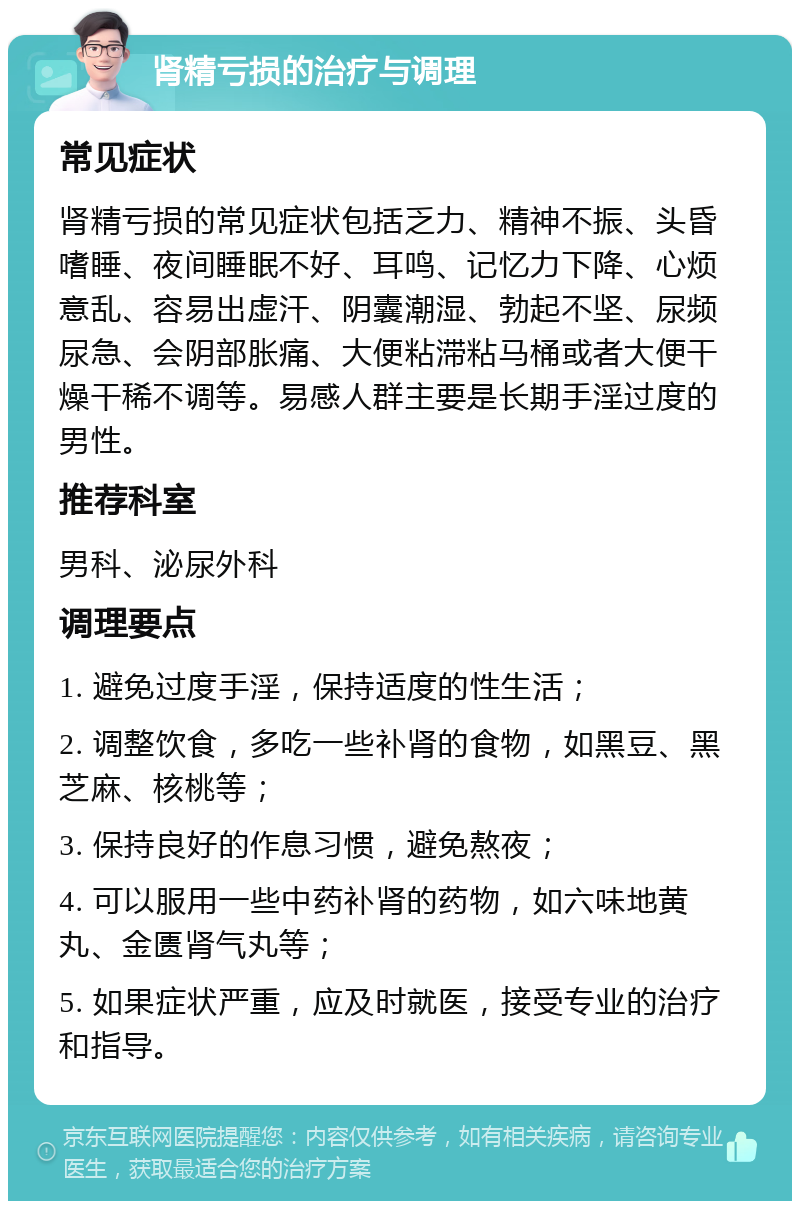 肾精亏损的治疗与调理 常见症状 肾精亏损的常见症状包括乏力、精神不振、头昏嗜睡、夜间睡眠不好、耳鸣、记忆力下降、心烦意乱、容易出虚汗、阴囊潮湿、勃起不坚、尿频尿急、会阴部胀痛、大便粘滞粘马桶或者大便干燥干稀不调等。易感人群主要是长期手淫过度的男性。 推荐科室 男科、泌尿外科 调理要点 1. 避免过度手淫，保持适度的性生活； 2. 调整饮食，多吃一些补肾的食物，如黑豆、黑芝麻、核桃等； 3. 保持良好的作息习惯，避免熬夜； 4. 可以服用一些中药补肾的药物，如六味地黄丸、金匮肾气丸等； 5. 如果症状严重，应及时就医，接受专业的治疗和指导。