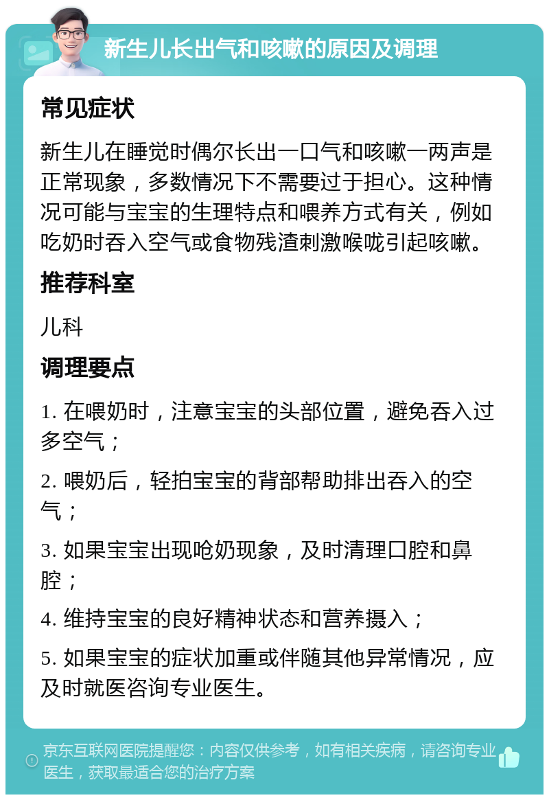 新生儿长出气和咳嗽的原因及调理 常见症状 新生儿在睡觉时偶尔长出一口气和咳嗽一两声是正常现象，多数情况下不需要过于担心。这种情况可能与宝宝的生理特点和喂养方式有关，例如吃奶时吞入空气或食物残渣刺激喉咙引起咳嗽。 推荐科室 儿科 调理要点 1. 在喂奶时，注意宝宝的头部位置，避免吞入过多空气； 2. 喂奶后，轻拍宝宝的背部帮助排出吞入的空气； 3. 如果宝宝出现呛奶现象，及时清理口腔和鼻腔； 4. 维持宝宝的良好精神状态和营养摄入； 5. 如果宝宝的症状加重或伴随其他异常情况，应及时就医咨询专业医生。