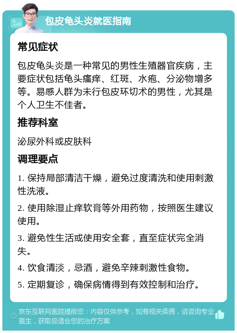 包皮龟头炎就医指南 常见症状 包皮龟头炎是一种常见的男性生殖器官疾病，主要症状包括龟头瘙痒、红斑、水疱、分泌物增多等。易感人群为未行包皮环切术的男性，尤其是个人卫生不佳者。 推荐科室 泌尿外科或皮肤科 调理要点 1. 保持局部清洁干燥，避免过度清洗和使用刺激性洗液。 2. 使用除湿止痒软膏等外用药物，按照医生建议使用。 3. 避免性生活或使用安全套，直至症状完全消失。 4. 饮食清淡，忌酒，避免辛辣刺激性食物。 5. 定期复诊，确保病情得到有效控制和治疗。