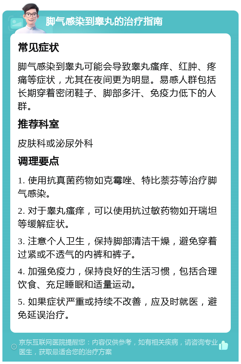 脚气感染到睾丸的治疗指南 常见症状 脚气感染到睾丸可能会导致睾丸瘙痒、红肿、疼痛等症状，尤其在夜间更为明显。易感人群包括长期穿着密闭鞋子、脚部多汗、免疫力低下的人群。 推荐科室 皮肤科或泌尿外科 调理要点 1. 使用抗真菌药物如克霉唑、特比萘芬等治疗脚气感染。 2. 对于睾丸瘙痒，可以使用抗过敏药物如开瑞坦等缓解症状。 3. 注意个人卫生，保持脚部清洁干燥，避免穿着过紧或不透气的内裤和裤子。 4. 加强免疫力，保持良好的生活习惯，包括合理饮食、充足睡眠和适量运动。 5. 如果症状严重或持续不改善，应及时就医，避免延误治疗。