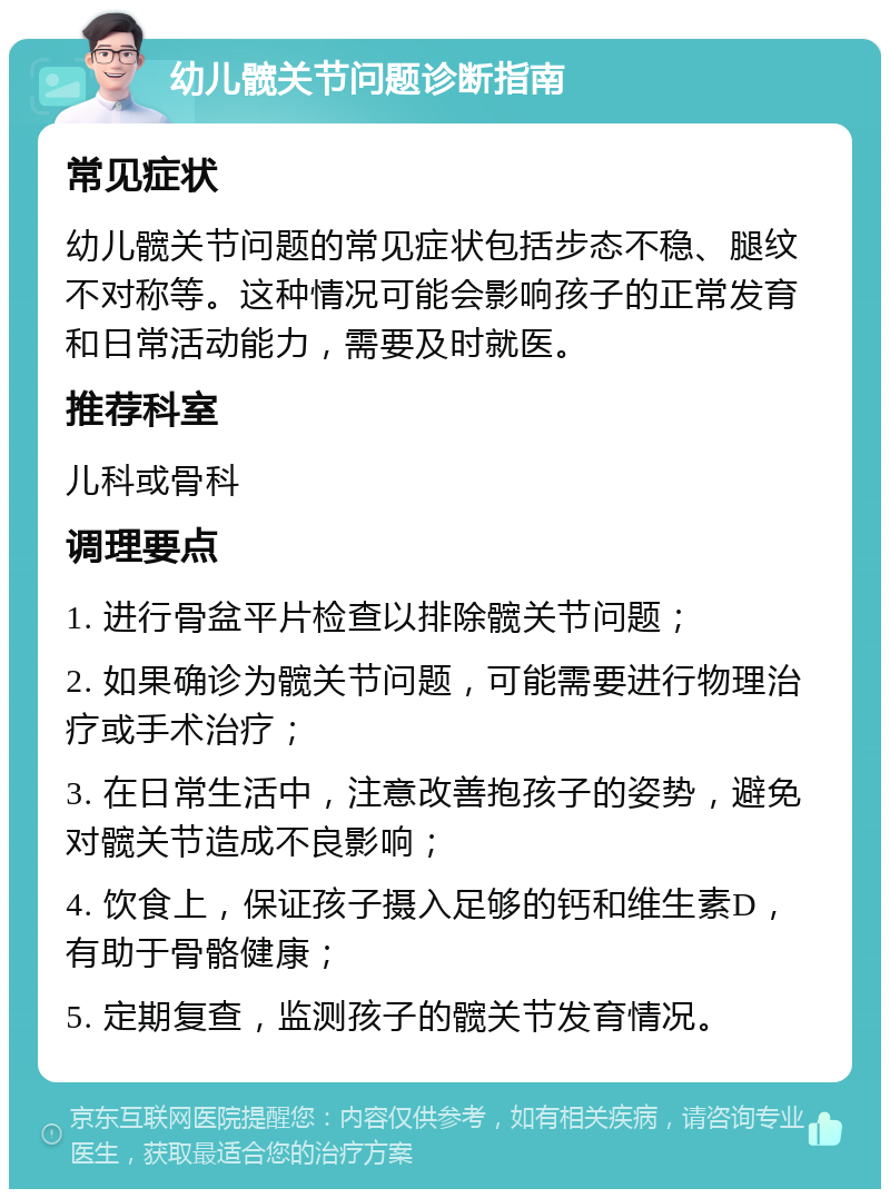 幼儿髋关节问题诊断指南 常见症状 幼儿髋关节问题的常见症状包括步态不稳、腿纹不对称等。这种情况可能会影响孩子的正常发育和日常活动能力，需要及时就医。 推荐科室 儿科或骨科 调理要点 1. 进行骨盆平片检查以排除髋关节问题； 2. 如果确诊为髋关节问题，可能需要进行物理治疗或手术治疗； 3. 在日常生活中，注意改善抱孩子的姿势，避免对髋关节造成不良影响； 4. 饮食上，保证孩子摄入足够的钙和维生素D，有助于骨骼健康； 5. 定期复查，监测孩子的髋关节发育情况。