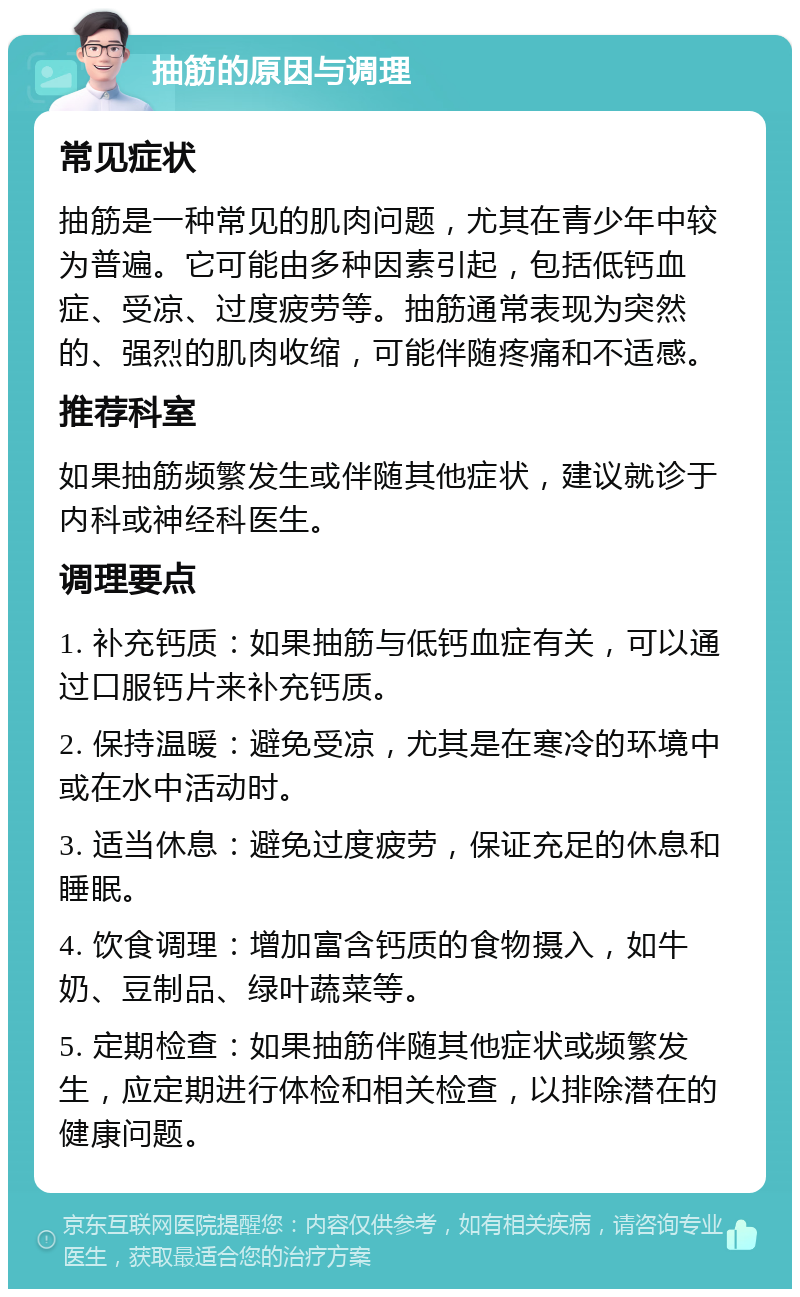 抽筋的原因与调理 常见症状 抽筋是一种常见的肌肉问题，尤其在青少年中较为普遍。它可能由多种因素引起，包括低钙血症、受凉、过度疲劳等。抽筋通常表现为突然的、强烈的肌肉收缩，可能伴随疼痛和不适感。 推荐科室 如果抽筋频繁发生或伴随其他症状，建议就诊于内科或神经科医生。 调理要点 1. 补充钙质：如果抽筋与低钙血症有关，可以通过口服钙片来补充钙质。 2. 保持温暖：避免受凉，尤其是在寒冷的环境中或在水中活动时。 3. 适当休息：避免过度疲劳，保证充足的休息和睡眠。 4. 饮食调理：增加富含钙质的食物摄入，如牛奶、豆制品、绿叶蔬菜等。 5. 定期检查：如果抽筋伴随其他症状或频繁发生，应定期进行体检和相关检查，以排除潜在的健康问题。