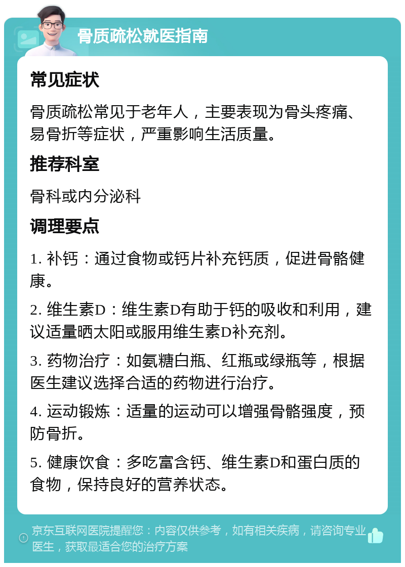 骨质疏松就医指南 常见症状 骨质疏松常见于老年人，主要表现为骨头疼痛、易骨折等症状，严重影响生活质量。 推荐科室 骨科或内分泌科 调理要点 1. 补钙：通过食物或钙片补充钙质，促进骨骼健康。 2. 维生素D：维生素D有助于钙的吸收和利用，建议适量晒太阳或服用维生素D补充剂。 3. 药物治疗：如氨糖白瓶、红瓶或绿瓶等，根据医生建议选择合适的药物进行治疗。 4. 运动锻炼：适量的运动可以增强骨骼强度，预防骨折。 5. 健康饮食：多吃富含钙、维生素D和蛋白质的食物，保持良好的营养状态。