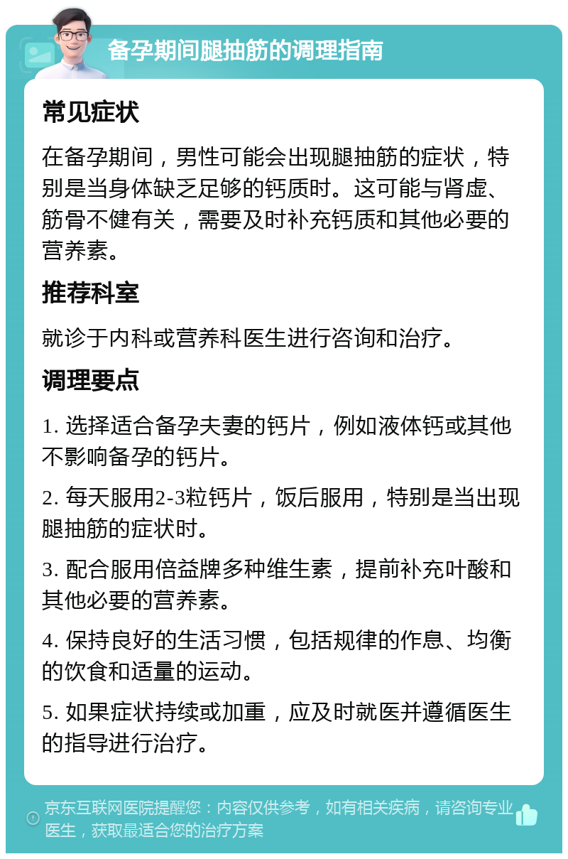 备孕期间腿抽筋的调理指南 常见症状 在备孕期间，男性可能会出现腿抽筋的症状，特别是当身体缺乏足够的钙质时。这可能与肾虚、筋骨不健有关，需要及时补充钙质和其他必要的营养素。 推荐科室 就诊于内科或营养科医生进行咨询和治疗。 调理要点 1. 选择适合备孕夫妻的钙片，例如液体钙或其他不影响备孕的钙片。 2. 每天服用2-3粒钙片，饭后服用，特别是当出现腿抽筋的症状时。 3. 配合服用倍益牌多种维生素，提前补充叶酸和其他必要的营养素。 4. 保持良好的生活习惯，包括规律的作息、均衡的饮食和适量的运动。 5. 如果症状持续或加重，应及时就医并遵循医生的指导进行治疗。