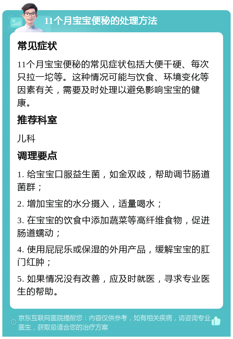 11个月宝宝便秘的处理方法 常见症状 11个月宝宝便秘的常见症状包括大便干硬、每次只拉一坨等。这种情况可能与饮食、环境变化等因素有关，需要及时处理以避免影响宝宝的健康。 推荐科室 儿科 调理要点 1. 给宝宝口服益生菌，如金双歧，帮助调节肠道菌群； 2. 增加宝宝的水分摄入，适量喝水； 3. 在宝宝的饮食中添加蔬菜等高纤维食物，促进肠道蠕动； 4. 使用屁屁乐或保湿的外用产品，缓解宝宝的肛门红肿； 5. 如果情况没有改善，应及时就医，寻求专业医生的帮助。