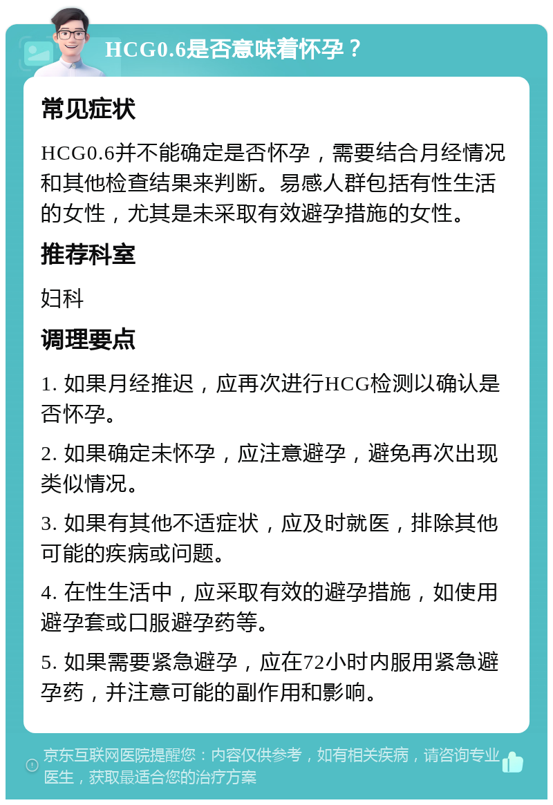 HCG0.6是否意味着怀孕？ 常见症状 HCG0.6并不能确定是否怀孕，需要结合月经情况和其他检查结果来判断。易感人群包括有性生活的女性，尤其是未采取有效避孕措施的女性。 推荐科室 妇科 调理要点 1. 如果月经推迟，应再次进行HCG检测以确认是否怀孕。 2. 如果确定未怀孕，应注意避孕，避免再次出现类似情况。 3. 如果有其他不适症状，应及时就医，排除其他可能的疾病或问题。 4. 在性生活中，应采取有效的避孕措施，如使用避孕套或口服避孕药等。 5. 如果需要紧急避孕，应在72小时内服用紧急避孕药，并注意可能的副作用和影响。