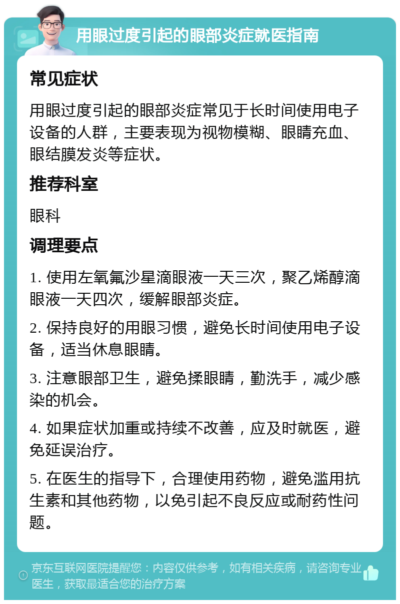 用眼过度引起的眼部炎症就医指南 常见症状 用眼过度引起的眼部炎症常见于长时间使用电子设备的人群，主要表现为视物模糊、眼睛充血、眼结膜发炎等症状。 推荐科室 眼科 调理要点 1. 使用左氧氟沙星滴眼液一天三次，聚乙烯醇滴眼液一天四次，缓解眼部炎症。 2. 保持良好的用眼习惯，避免长时间使用电子设备，适当休息眼睛。 3. 注意眼部卫生，避免揉眼睛，勤洗手，减少感染的机会。 4. 如果症状加重或持续不改善，应及时就医，避免延误治疗。 5. 在医生的指导下，合理使用药物，避免滥用抗生素和其他药物，以免引起不良反应或耐药性问题。