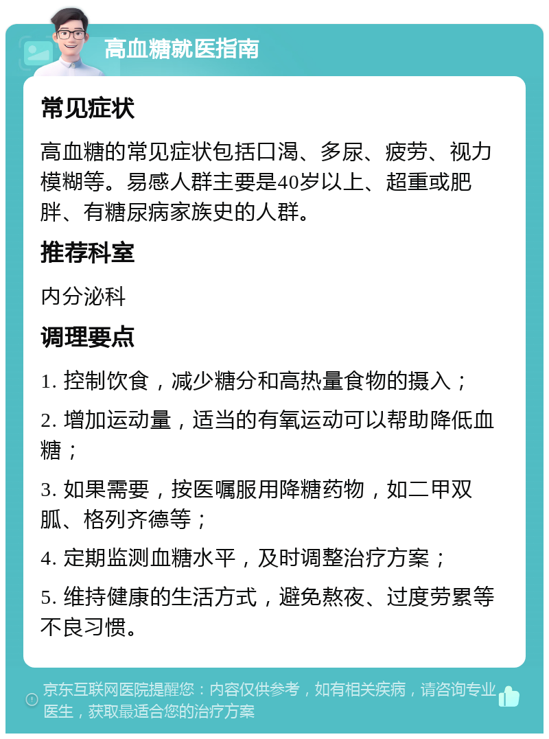 高血糖就医指南 常见症状 高血糖的常见症状包括口渴、多尿、疲劳、视力模糊等。易感人群主要是40岁以上、超重或肥胖、有糖尿病家族史的人群。 推荐科室 内分泌科 调理要点 1. 控制饮食，减少糖分和高热量食物的摄入； 2. 增加运动量，适当的有氧运动可以帮助降低血糖； 3. 如果需要，按医嘱服用降糖药物，如二甲双胍、格列齐德等； 4. 定期监测血糖水平，及时调整治疗方案； 5. 维持健康的生活方式，避免熬夜、过度劳累等不良习惯。