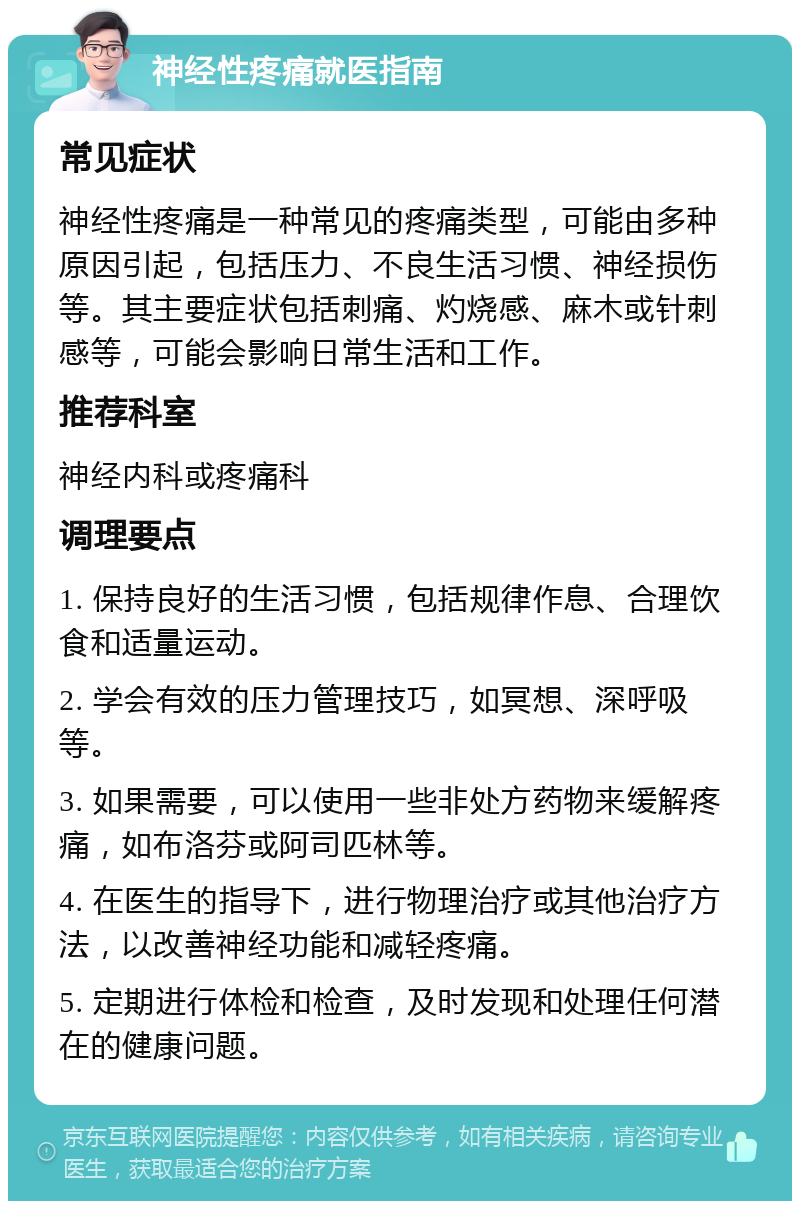 神经性疼痛就医指南 常见症状 神经性疼痛是一种常见的疼痛类型，可能由多种原因引起，包括压力、不良生活习惯、神经损伤等。其主要症状包括刺痛、灼烧感、麻木或针刺感等，可能会影响日常生活和工作。 推荐科室 神经内科或疼痛科 调理要点 1. 保持良好的生活习惯，包括规律作息、合理饮食和适量运动。 2. 学会有效的压力管理技巧，如冥想、深呼吸等。 3. 如果需要，可以使用一些非处方药物来缓解疼痛，如布洛芬或阿司匹林等。 4. 在医生的指导下，进行物理治疗或其他治疗方法，以改善神经功能和减轻疼痛。 5. 定期进行体检和检查，及时发现和处理任何潜在的健康问题。