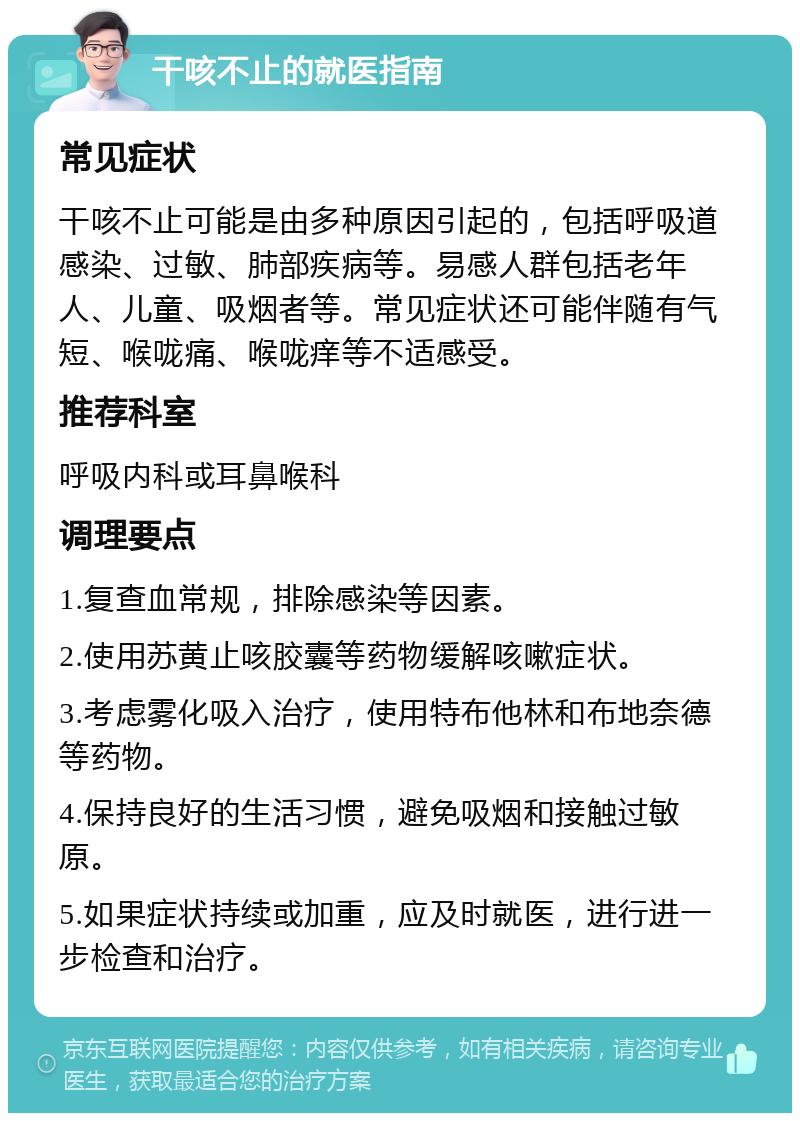 干咳不止的就医指南 常见症状 干咳不止可能是由多种原因引起的，包括呼吸道感染、过敏、肺部疾病等。易感人群包括老年人、儿童、吸烟者等。常见症状还可能伴随有气短、喉咙痛、喉咙痒等不适感受。 推荐科室 呼吸内科或耳鼻喉科 调理要点 1.复查血常规，排除感染等因素。 2.使用苏黄止咳胶囊等药物缓解咳嗽症状。 3.考虑雾化吸入治疗，使用特布他林和布地奈德等药物。 4.保持良好的生活习惯，避免吸烟和接触过敏原。 5.如果症状持续或加重，应及时就医，进行进一步检查和治疗。