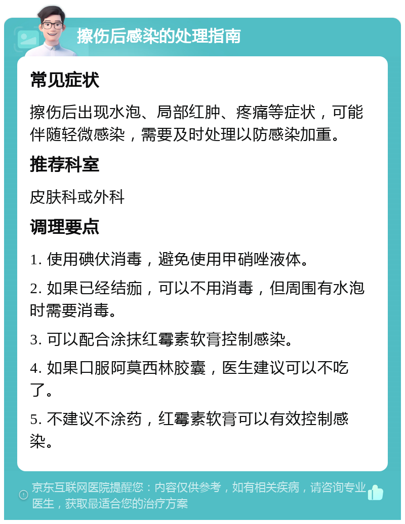 擦伤后感染的处理指南 常见症状 擦伤后出现水泡、局部红肿、疼痛等症状，可能伴随轻微感染，需要及时处理以防感染加重。 推荐科室 皮肤科或外科 调理要点 1. 使用碘伏消毒，避免使用甲硝唑液体。 2. 如果已经结痂，可以不用消毒，但周围有水泡时需要消毒。 3. 可以配合涂抹红霉素软膏控制感染。 4. 如果口服阿莫西林胶囊，医生建议可以不吃了。 5. 不建议不涂药，红霉素软膏可以有效控制感染。