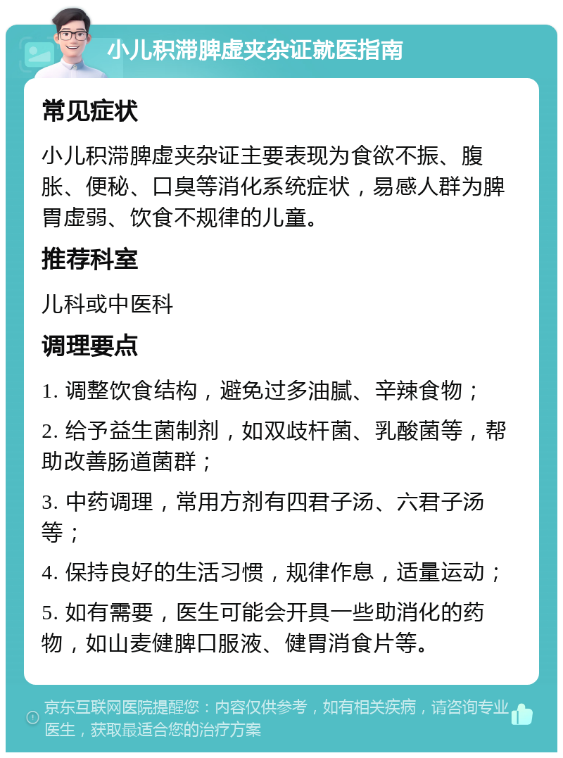 小儿积滞脾虚夹杂证就医指南 常见症状 小儿积滞脾虚夹杂证主要表现为食欲不振、腹胀、便秘、口臭等消化系统症状，易感人群为脾胃虚弱、饮食不规律的儿童。 推荐科室 儿科或中医科 调理要点 1. 调整饮食结构，避免过多油腻、辛辣食物； 2. 给予益生菌制剂，如双歧杆菌、乳酸菌等，帮助改善肠道菌群； 3. 中药调理，常用方剂有四君子汤、六君子汤等； 4. 保持良好的生活习惯，规律作息，适量运动； 5. 如有需要，医生可能会开具一些助消化的药物，如山麦健脾口服液、健胃消食片等。