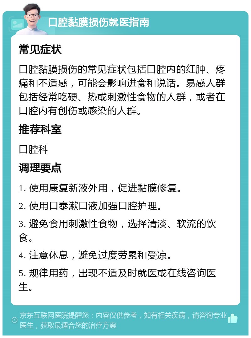 口腔黏膜损伤就医指南 常见症状 口腔黏膜损伤的常见症状包括口腔内的红肿、疼痛和不适感，可能会影响进食和说话。易感人群包括经常吃硬、热或刺激性食物的人群，或者在口腔内有创伤或感染的人群。 推荐科室 口腔科 调理要点 1. 使用康复新液外用，促进黏膜修复。 2. 使用口泰漱口液加强口腔护理。 3. 避免食用刺激性食物，选择清淡、软流的饮食。 4. 注意休息，避免过度劳累和受凉。 5. 规律用药，出现不适及时就医或在线咨询医生。