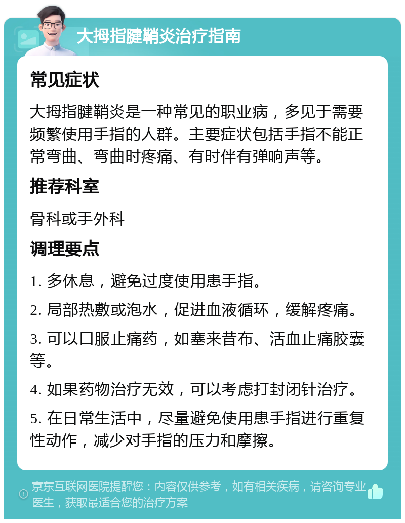 大拇指腱鞘炎治疗指南 常见症状 大拇指腱鞘炎是一种常见的职业病，多见于需要频繁使用手指的人群。主要症状包括手指不能正常弯曲、弯曲时疼痛、有时伴有弹响声等。 推荐科室 骨科或手外科 调理要点 1. 多休息，避免过度使用患手指。 2. 局部热敷或泡水，促进血液循环，缓解疼痛。 3. 可以口服止痛药，如塞来昔布、活血止痛胶囊等。 4. 如果药物治疗无效，可以考虑打封闭针治疗。 5. 在日常生活中，尽量避免使用患手指进行重复性动作，减少对手指的压力和摩擦。