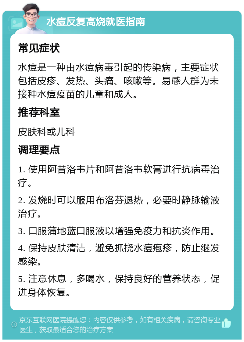 水痘反复高烧就医指南 常见症状 水痘是一种由水痘病毒引起的传染病，主要症状包括皮疹、发热、头痛、咳嗽等。易感人群为未接种水痘疫苗的儿童和成人。 推荐科室 皮肤科或儿科 调理要点 1. 使用阿昔洛韦片和阿昔洛韦软膏进行抗病毒治疗。 2. 发烧时可以服用布洛芬退热，必要时静脉输液治疗。 3. 口服蒲地蓝口服液以增强免疫力和抗炎作用。 4. 保持皮肤清洁，避免抓挠水痘疱疹，防止继发感染。 5. 注意休息，多喝水，保持良好的营养状态，促进身体恢复。