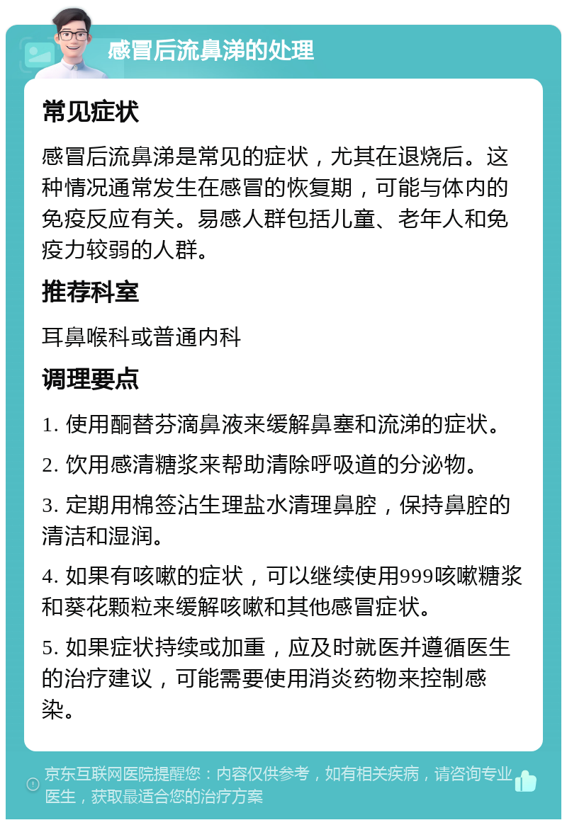 感冒后流鼻涕的处理 常见症状 感冒后流鼻涕是常见的症状，尤其在退烧后。这种情况通常发生在感冒的恢复期，可能与体内的免疫反应有关。易感人群包括儿童、老年人和免疫力较弱的人群。 推荐科室 耳鼻喉科或普通内科 调理要点 1. 使用酮替芬滴鼻液来缓解鼻塞和流涕的症状。 2. 饮用感清糖浆来帮助清除呼吸道的分泌物。 3. 定期用棉签沾生理盐水清理鼻腔，保持鼻腔的清洁和湿润。 4. 如果有咳嗽的症状，可以继续使用999咳嗽糖浆和葵花颗粒来缓解咳嗽和其他感冒症状。 5. 如果症状持续或加重，应及时就医并遵循医生的治疗建议，可能需要使用消炎药物来控制感染。