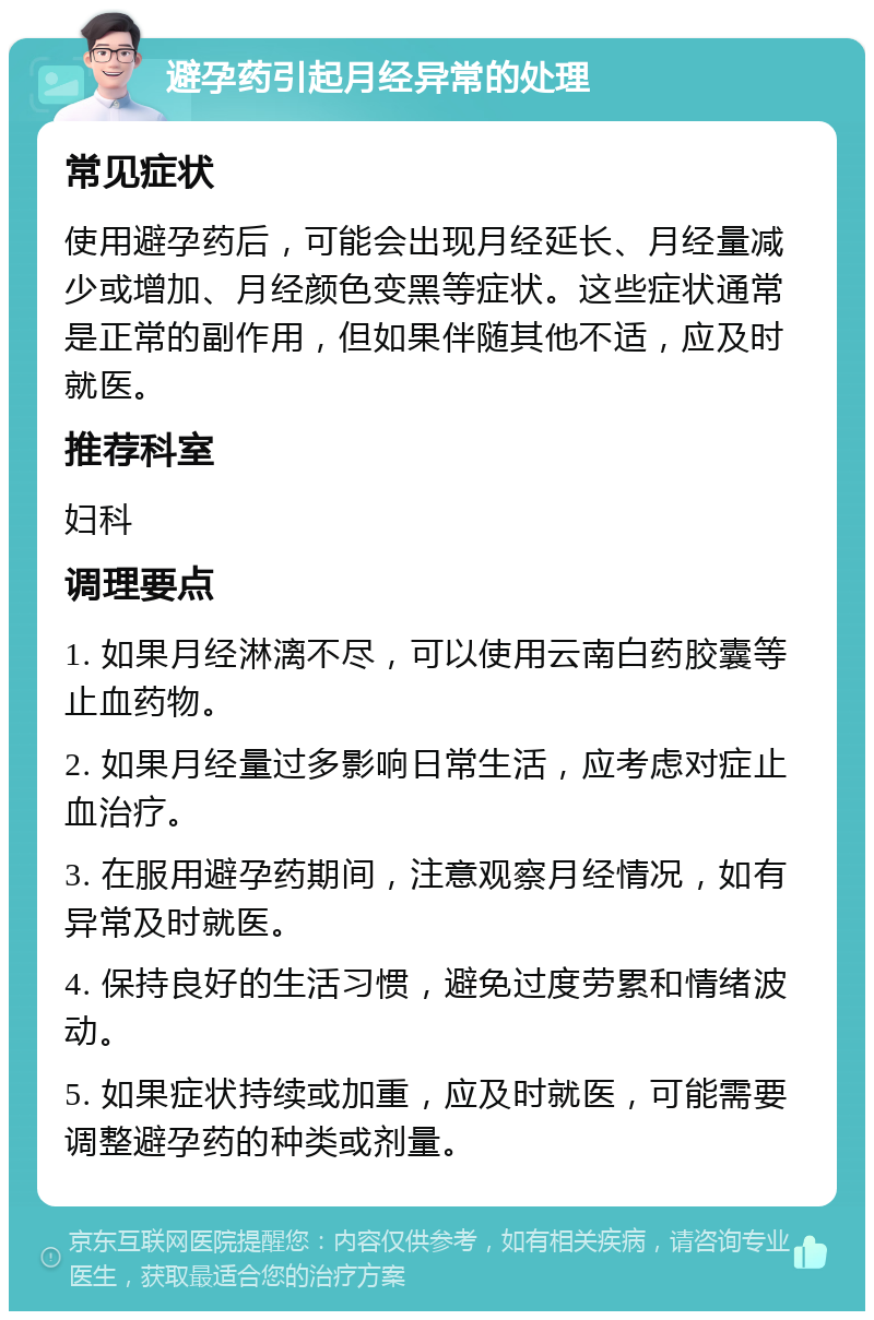 避孕药引起月经异常的处理 常见症状 使用避孕药后，可能会出现月经延长、月经量减少或增加、月经颜色变黑等症状。这些症状通常是正常的副作用，但如果伴随其他不适，应及时就医。 推荐科室 妇科 调理要点 1. 如果月经淋漓不尽，可以使用云南白药胶囊等止血药物。 2. 如果月经量过多影响日常生活，应考虑对症止血治疗。 3. 在服用避孕药期间，注意观察月经情况，如有异常及时就医。 4. 保持良好的生活习惯，避免过度劳累和情绪波动。 5. 如果症状持续或加重，应及时就医，可能需要调整避孕药的种类或剂量。