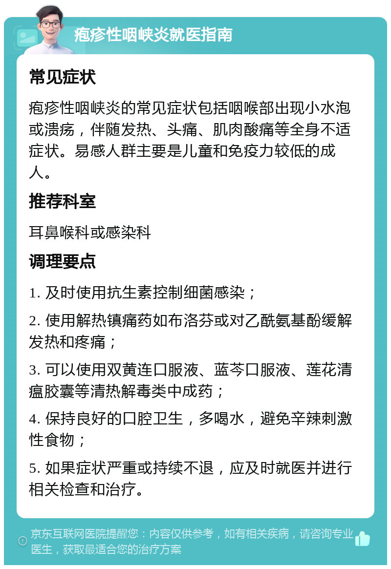 疱疹性咽峡炎就医指南 常见症状 疱疹性咽峡炎的常见症状包括咽喉部出现小水泡或溃疡，伴随发热、头痛、肌肉酸痛等全身不适症状。易感人群主要是儿童和免疫力较低的成人。 推荐科室 耳鼻喉科或感染科 调理要点 1. 及时使用抗生素控制细菌感染； 2. 使用解热镇痛药如布洛芬或对乙酰氨基酚缓解发热和疼痛； 3. 可以使用双黄连口服液、蓝芩口服液、莲花清瘟胶囊等清热解毒类中成药； 4. 保持良好的口腔卫生，多喝水，避免辛辣刺激性食物； 5. 如果症状严重或持续不退，应及时就医并进行相关检查和治疗。