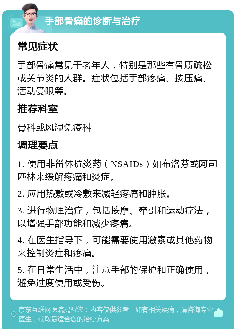 手部骨痛的诊断与治疗 常见症状 手部骨痛常见于老年人，特别是那些有骨质疏松或关节炎的人群。症状包括手部疼痛、按压痛、活动受限等。 推荐科室 骨科或风湿免疫科 调理要点 1. 使用非甾体抗炎药（NSAIDs）如布洛芬或阿司匹林来缓解疼痛和炎症。 2. 应用热敷或冷敷来减轻疼痛和肿胀。 3. 进行物理治疗，包括按摩、牵引和运动疗法，以增强手部功能和减少疼痛。 4. 在医生指导下，可能需要使用激素或其他药物来控制炎症和疼痛。 5. 在日常生活中，注意手部的保护和正确使用，避免过度使用或受伤。