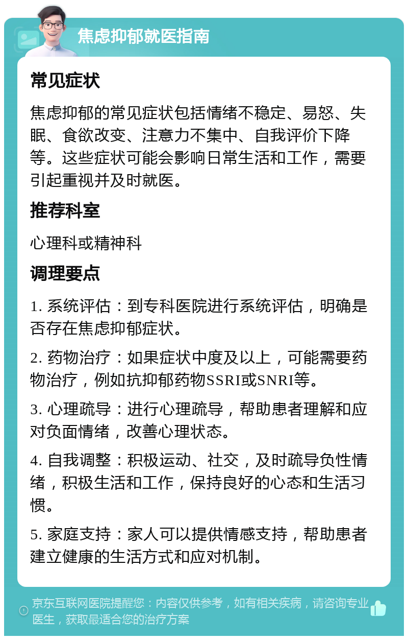 焦虑抑郁就医指南 常见症状 焦虑抑郁的常见症状包括情绪不稳定、易怒、失眠、食欲改变、注意力不集中、自我评价下降等。这些症状可能会影响日常生活和工作，需要引起重视并及时就医。 推荐科室 心理科或精神科 调理要点 1. 系统评估：到专科医院进行系统评估，明确是否存在焦虑抑郁症状。 2. 药物治疗：如果症状中度及以上，可能需要药物治疗，例如抗抑郁药物SSRI或SNRI等。 3. 心理疏导：进行心理疏导，帮助患者理解和应对负面情绪，改善心理状态。 4. 自我调整：积极运动、社交，及时疏导负性情绪，积极生活和工作，保持良好的心态和生活习惯。 5. 家庭支持：家人可以提供情感支持，帮助患者建立健康的生活方式和应对机制。