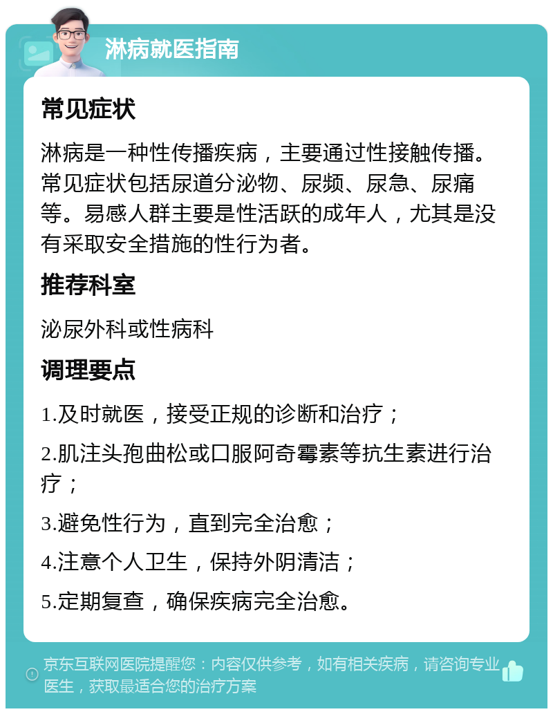 淋病就医指南 常见症状 淋病是一种性传播疾病，主要通过性接触传播。常见症状包括尿道分泌物、尿频、尿急、尿痛等。易感人群主要是性活跃的成年人，尤其是没有采取安全措施的性行为者。 推荐科室 泌尿外科或性病科 调理要点 1.及时就医，接受正规的诊断和治疗； 2.肌注头孢曲松或口服阿奇霉素等抗生素进行治疗； 3.避免性行为，直到完全治愈； 4.注意个人卫生，保持外阴清洁； 5.定期复查，确保疾病完全治愈。