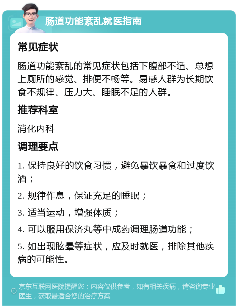 肠道功能紊乱就医指南 常见症状 肠道功能紊乱的常见症状包括下腹部不适、总想上厕所的感觉、排便不畅等。易感人群为长期饮食不规律、压力大、睡眠不足的人群。 推荐科室 消化内科 调理要点 1. 保持良好的饮食习惯，避免暴饮暴食和过度饮酒； 2. 规律作息，保证充足的睡眠； 3. 适当运动，增强体质； 4. 可以服用保济丸等中成药调理肠道功能； 5. 如出现眩晕等症状，应及时就医，排除其他疾病的可能性。