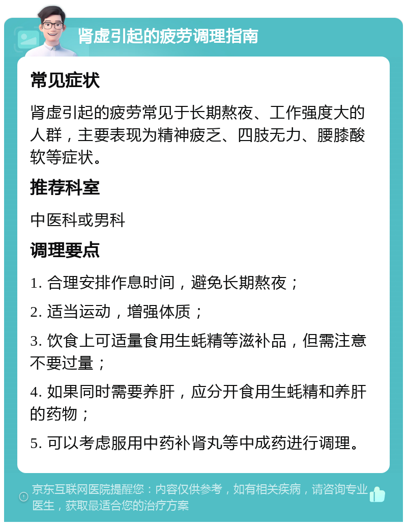 肾虚引起的疲劳调理指南 常见症状 肾虚引起的疲劳常见于长期熬夜、工作强度大的人群，主要表现为精神疲乏、四肢无力、腰膝酸软等症状。 推荐科室 中医科或男科 调理要点 1. 合理安排作息时间，避免长期熬夜； 2. 适当运动，增强体质； 3. 饮食上可适量食用生蚝精等滋补品，但需注意不要过量； 4. 如果同时需要养肝，应分开食用生蚝精和养肝的药物； 5. 可以考虑服用中药补肾丸等中成药进行调理。