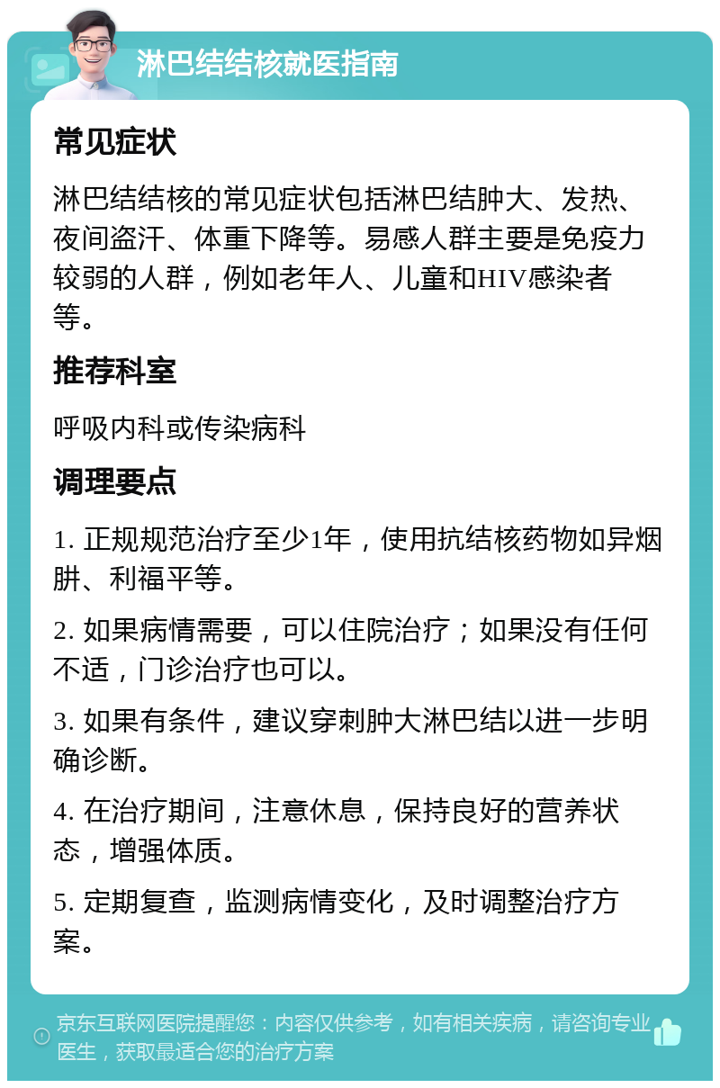 淋巴结结核就医指南 常见症状 淋巴结结核的常见症状包括淋巴结肿大、发热、夜间盗汗、体重下降等。易感人群主要是免疫力较弱的人群，例如老年人、儿童和HIV感染者等。 推荐科室 呼吸内科或传染病科 调理要点 1. 正规规范治疗至少1年，使用抗结核药物如异烟肼、利福平等。 2. 如果病情需要，可以住院治疗；如果没有任何不适，门诊治疗也可以。 3. 如果有条件，建议穿刺肿大淋巴结以进一步明确诊断。 4. 在治疗期间，注意休息，保持良好的营养状态，增强体质。 5. 定期复查，监测病情变化，及时调整治疗方案。