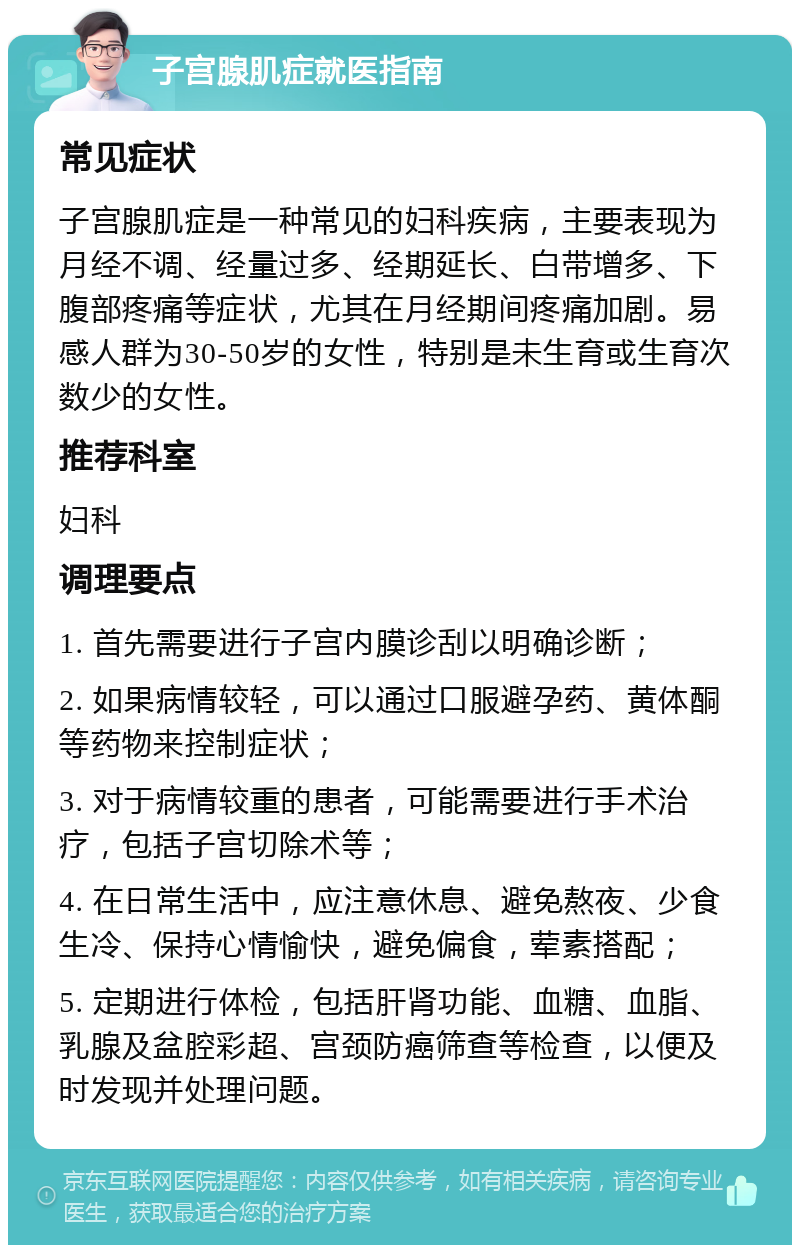 子宫腺肌症就医指南 常见症状 子宫腺肌症是一种常见的妇科疾病，主要表现为月经不调、经量过多、经期延长、白带增多、下腹部疼痛等症状，尤其在月经期间疼痛加剧。易感人群为30-50岁的女性，特别是未生育或生育次数少的女性。 推荐科室 妇科 调理要点 1. 首先需要进行子宫内膜诊刮以明确诊断； 2. 如果病情较轻，可以通过口服避孕药、黄体酮等药物来控制症状； 3. 对于病情较重的患者，可能需要进行手术治疗，包括子宫切除术等； 4. 在日常生活中，应注意休息、避免熬夜、少食生冷、保持心情愉快，避免偏食，荤素搭配； 5. 定期进行体检，包括肝肾功能、血糖、血脂、乳腺及盆腔彩超、宫颈防癌筛查等检查，以便及时发现并处理问题。