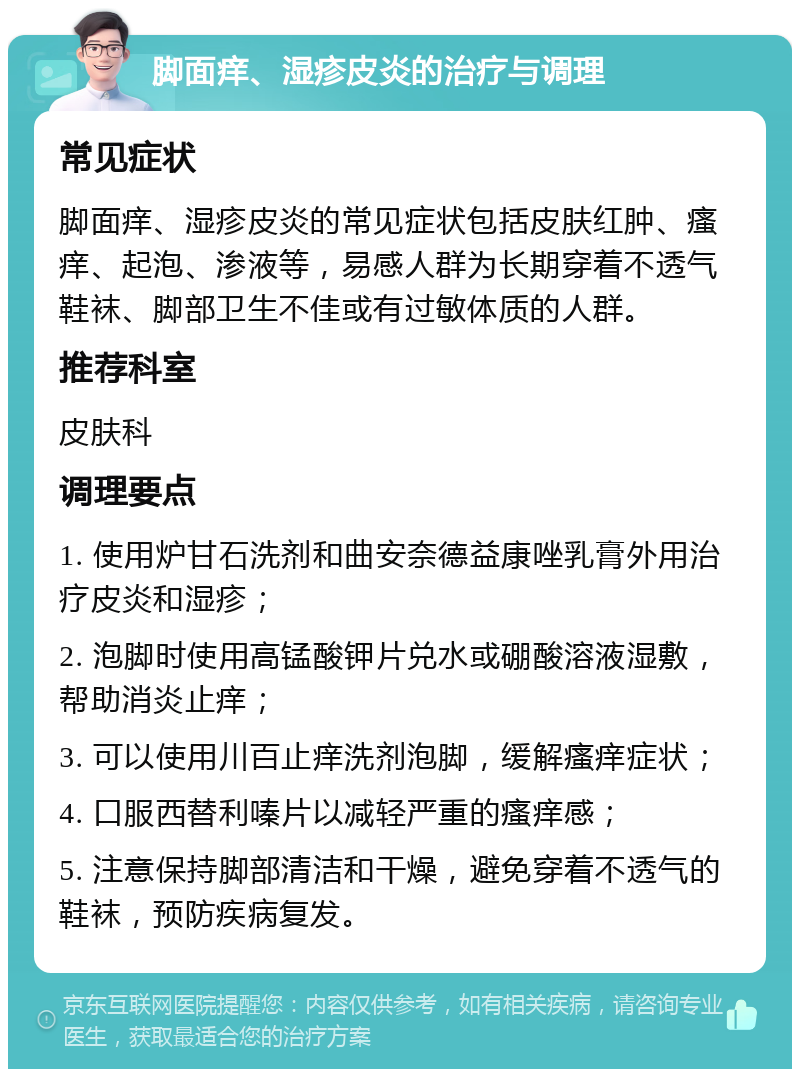 脚面痒、湿疹皮炎的治疗与调理 常见症状 脚面痒、湿疹皮炎的常见症状包括皮肤红肿、瘙痒、起泡、渗液等，易感人群为长期穿着不透气鞋袜、脚部卫生不佳或有过敏体质的人群。 推荐科室 皮肤科 调理要点 1. 使用炉甘石洗剂和曲安奈德益康唑乳膏外用治疗皮炎和湿疹； 2. 泡脚时使用高锰酸钾片兑水或硼酸溶液湿敷，帮助消炎止痒； 3. 可以使用川百止痒洗剂泡脚，缓解瘙痒症状； 4. 口服西替利嗪片以减轻严重的瘙痒感； 5. 注意保持脚部清洁和干燥，避免穿着不透气的鞋袜，预防疾病复发。